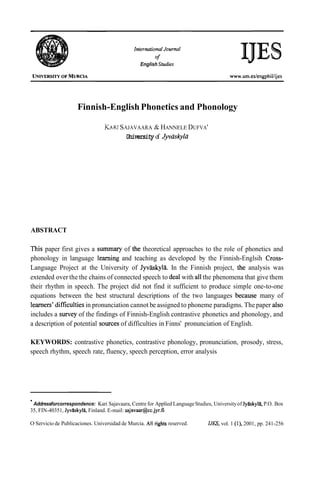 Infernafional Journal
of
English Sfudies
Finnish-English Phonetics and Phonology
KA~USAJAVAARA & HANNELE DUFVA'
University of J@skylü
ABSTRACT
This paper first gives a summary of the theoretical approaches to the role of phonetics and
phonology in language learning and teaching as developed by the Finnish-Englsih Cross-
Language Project at the University of Jyvtkkyla. In the Finnish project, the analysis was
extended over the the chains of connected speech to deal with al1the phenomena that give them
their rhythm in speech. The project did not find it sufficient to produce simple one-to-one
equations between the best structural descriptions of the two languages because many of
learners' difficultiesin pronunciation cannot be assigned to phoneme paradigms. The paper also
includes a survey of the findings of Finnish-English contrastive phonetics and phonology, and
a description of potential sources of difficulties in Finns' pronunciation of English.
KEYWORDS: contrastive phonetics, contrastive phonology, pronunciation, prosody, stress,
speech rhythm, speech rate, fluency, speech perception, error analysis
Addressforcorrespondence: Kari Sajavaara, Centre for Applied LanguageStudies, Universityof Jyaskyla,P.O. Box
35, FIN-40351, JyvXskyla,Finland. E-mail: sajavaar@cc.jyr.fi
O Servicio de Publicaciones. Universidad de Murcia. All rights reserved. IJES, vol. 1 (l), 2001, pp. 241-256
 
