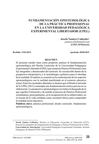 35
ISSN (impreso): 1316-0087 	 ISSN (digital): 2244-7474
	 Investigación y Postgrado, Vol. 30(2), 2015 pp. 35-56
FUNDAMENTACIÓN EPISTEMOLÓGICA DE LA PRÁCTICA PROFESIONAL EN
LA UNIVERSIDAD PEDAGÓGICA EXPERIMENTAL LIBERTADOR (UPEL)
FUNDAMENTACIÓN EPISTEMOLÓGICA
DE LA PRÁCTICA PROFESIONAL
EN LA UNIVERSIDAD PEDAGÓGICA
EXPERIMENTAL LIBERTADOR (UPEL)
Josefa Yamira Cañizales*
yamicavel@hotmail.com
(UPEL-IPMaturín)
Recibido: 15/01/2015	 Aprobado: 08/05/2015
RESUMEN
El presente estudio tiene como propósito analizar la fundamentación
epistemológica del Diseño Curricular de la Universidad Pedagógica
Experimental Libertador (UPEL) que orienta la Práctica Profesional como
Eje integrador y dinamizador del currículo. Se circunscribe dentro de la
perspectiva interpretativa y la metodología cualitativa para el abordaje
de la realidad. El análisis se sustentó en la confrontación de los aspectos
epistemológicos con la realidad manifestada en el contexto educativo
actual. Entre los resultados obtenidos se destaca que el Diseño Curricular
de la UPEL (2011) contempla una fundamentación teórica precisa en su
elaboración. La perspectiva epistemológica reivindica la búsqueda de lo
que significa Formación y da sentido al proceso de Práctica Profesional
orientándose, principalmente, en la recuperación de la subjetividad y en
el rescate de la vida cotidiana como escenario básico para comprender
la realidad socio-educativa.
Palabras clave: práctica profesional; diseño curricular; fundamentos
epistemológicos.
*	
Josefa Yamira Cañizales. Doctora en Educación. Licenciada en Educación (UCV).
Docente Investigadora del Departamento de Pedagogía y Práctica Profesional de la UPEL.
Universidad de Adscripción: Universidad Pedagógica Experimental Libertador, Instituto
Pedagógico de Maturín (UPEL-IPMaturín).
 