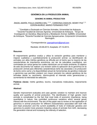 Rev. Colombiana cienc. Anim. 5(2):497-518,2013 REVISIÓN
497
GENÓMICA EN LA PRODUCCIÓN ANIMAL
GENOMIC IN ANIMAL PRODUCTION
ÁNGEL-MARÍN, PAULA ANDREA MSc 1,3, 4
., CARDONA-CADAVID, HENRY PhD 2, 3,
CERÓN-MUÑOZ, MARIO FERNANDO PhD2, 3
1
Candidato a Doctorado en Ciencias Animales, Universidad de Antioquia.
2
Docente Facultad de Ciencias Agrarias, Universidad de Antioquia. 3
Grupo de
Investigación en Genética, Mejoramiento y Modelación Animal, GaMMA, Universidad
de Antioquia. 4
Docente Facultad de Ciencias Agropecuarias, Corporación Universitaria
Remington.
*Correspondencia: paangelmarin@gmail.com
Recibido: 20-08-2013; Aceptado: 27-12-2013.
Resumen
El mejoramiento genético evalúa y utiliza la variación genética para mantener y
mejorar cualitativa y cuantitativamente la producción animal. La identificación de
animales con altos méritos genéticos se dificulta por el hecho que la mayoría de las
características de importancia económica, por ser de naturaleza cuantitativa, son
controladas por varios genes los cuales interactúan con el medio ambiente. El objetivo
de este documento fue realizar una revisión sobre la aplicación de la genómica en la
producción animal para diferentes características tanto las asociadas a la producción
de leche como carne y la disponibilidad actual de herramientas de genética molecular
y genómica que permiten predecir con mayor precisión los valores genéticos de los
animales desde su nacimiento, disminuyendo el intervalo entre generaciones y
aumentando la intensidad de selección.
Palabras claves: mérito genético, bovino, marcadores moleculares, mejoramiento
animal.
Abstract
Genetic improvement evaluates and uses genetic variation to maintain and improve
quality and quantity of animal production. The identification of high genetic merit
animals is complicated by the fact that most traits of economic importance, being
quantitative in nature, has controlled continuous variations which several genes
interact with the environment. The aim of this paper was to review on the application of
genomics in animal production for different characteristics associated with both milk
and meat production and the current availability of tools of molecular genetics and
genomics to predict more precision breeding values of animals from birth, decreasing
the generation interval and increasing the intensity of selection.
 