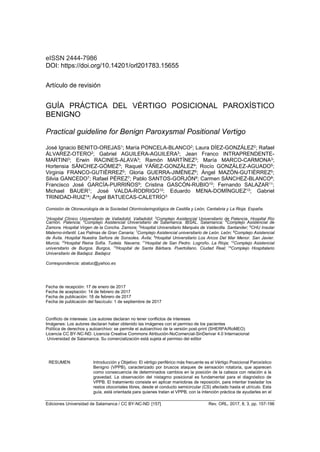 Ediciones Universidad de Salamanca / CC BY-NC-ND [157] Rev. ORL, 2017, 8, 3, pp. 157-196
eISSN 2444-7986
DOI: https://doi.org/10.14201/orl201783.15655
Artículo de revisión
GUÍA PRÁCTICA DEL VÉRTIGO POSICIONAL PAROXÍSTICO
BENIGNO
Practical guideline for Benign Paroxysmal Positional Vertigo
José Ignacio BENITO-OREJAS1; María PONCELA-BLANCO2; Laura DÍEZ-GONZÁLEZ2; Rafael
ÁLVAREZ-OTERO2; Gabriel AGUILERA-AGUILERA3; Jean Franco INTRAPRENDENTE-
MARTINI3; Erwin RACINES-ALAVA3; Ramón MARTÍNEZ3; María MARCO-CARMONA3;
Hortensia SÁNCHEZ-GÓMEZ3; Raquel YÁÑEZ-GONZÁLEZ4; Rocío GONZÁLEZ-AGUADO5;
Virginia FRANCO-GUTIÉRREZ5; Gloria GUERRA-JIMÉNEZ6; Ángel MAZÓN-GUTIÉRREZ5;
Silvia GANCEDO7; Rafael PÉREZ7; Pablo SANTOS-GORJÓN8; Carmen SÁNCHEZ-BLANCO8;
Francisco José GARCÍA-PURRIÑOS9; Cristina GASCÓN-RUBIO10; Fernando SALAZAR11;
Michael BAUER1; José VALDA-RODRIGO12; Eduardo MENA-DOMÍNGUEZ13; Gabriel
TRINIDAD-RUIZ14; Ángel BATUECAS-CALETRÍO3
Comisión de Otoneurología de la Sociedad Otorrinolaringológica de Castilla y León, Cantabria y La Rioja. España.
1
Hospital Clínico Universitario de Valladolid. Valladolid; 2
Complejo Asistencial Universitario de Palencia. Hospital Río
Carrión. Palencia; 3
Complejo Asistencial Universitario de Salamanca. IBSAL. Salamanca; 4
Complejo Asistencial de
Zamora. Hospital Virgen de la Concha. Zamora; 5
Hospital Universitario Marqués de Valdecilla. Santander; 6
CHU Insular
Materno-infantil. Las Palmas de Gran Canaria; 7
Complejo Asistencial universitario de León. León; 8
Complejo Asistencial
de Ávila. Hospital Nuestra Señora de Sonsoles. Ávila; 9
Hospital Universitario Los Arcos Del Mar Menor. San Javier.
Murcia; 10
Hospital Reina Sofía. Tudela. Navarra; 11
Hospital de San Pedro. Logroño. La Rioja; 12
Complejo Asistencial
universitario de Burgos. Burgos, 13
Hospital de Santa Bárbara. Puertollano. Ciudad Real; 14
Complejo Hospitalario
Universitario de Badajoz. Badajoz
Correspondencia: abatuc@yahoo.es
Fecha de recepción: 17 de enero de 2017
Fecha de aceptación: 14 de febrero de 2017
Fecha de publicación: 18 de febrero de 2017
Fecha de publicación del fascículo: 1 de septiembre de 2017
Conflicto de intereses: Los autores declaran no tener conflictos de intereses
Imágenes: Los autores declaran haber obtenido las imágenes con el permiso de los pacientes
Política de derechos y autoarchivo: se permite el autoarchivo de la versión post-print (SHERPA/RoMEO)
Licencia CC BY-NC-ND. Licencia Creative Commons Atribución-NoComercial-SinDerivar 4.0 Internacional
Universidad de Salamanca. Su comercialización está sujeta al permiso del editor
RESUMEN Introducción y Objetivo: El vértigo periférico más frecuente es el Vértigo Posicional Paroxístico
Benigno (VPPB), caracterizado por bruscos ataques de sensación rotatoria, que aparecen
como consecuencia de determinados cambios en la posición de la cabeza con relación a la
gravedad. La observación del nistagmo posicional es fundamental para el diagnóstico de
VPPB. El tratamiento consiste en aplicar maniobras de reposición, para intentar trasladar los
restos otoconiales libres, desde el conducto semicircular (CS) afectado hasta el utrículo. Esta
guía, está orientada para quienes tratan el VPPB, con la intención práctica de ayudarles en el
 
