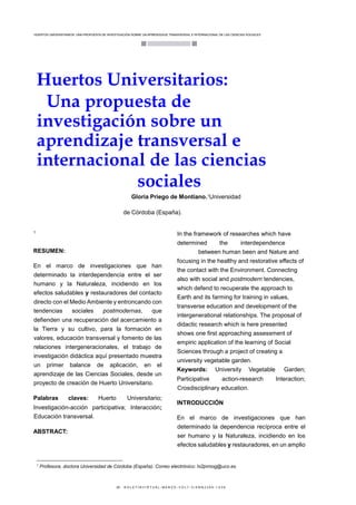 HUERTOS UNIVERSITARIOS: UNA PROPUESTA DE INVESTIGACIÓN SOBRE UN APRENDIZAJE TRANSVERSAL E INTERNACIONAL DE LAS CIENCIAS SOCIALES
· 29 · B O L E T Í N V I R T U A L - M A R Z O - V O L 7 - 3 I S N N 2 2 6 6 - 1 5 3 6
Huertos Universitarios:
Una propuesta de
investigación sobre un
aprendizaje transversal e
internacional de las ciencias
sociales
Gloria Priego de Montiano.1
Universidad
de Córdoba (España).
1
RESUMEN:
En el marco de investigaciones que han
determinado la interdependencia entre el ser
humano y la Naturaleza, incidiendo en los
efectos saludables y restauradores del contacto
directo con el Medio Ambiente y entroncando con
tendencias sociales postmodernas, que
defienden una recuperación del acercamiento a
la Tierra y su cultivo, para la formación en
valores, educación transversal y fomento de las
relaciones intergeneracionales, el trabajo de
investigación didáctica aquí presentado muestra
un primer balance de aplicación, en el
aprendizaje de las Ciencias Sociales, desde un
proyecto de creación de Huerto Universitario.
Palabras claves: Huerto Universitario;
Investigación-acción participativa; Interacción;
Educación transversal.
ABSTRACT:
1
Profesora, doctora Universidad de Córdoba (España). Correo electrónico: hi2prmog@uco.es
In the framework of researches which have
determined the interdependence
between human been and Nature and
focusing in the healthy and restorative effects of
the contact with the Environment. Connecting
also with social and postmodern tendencies,
which defend to recuperate the approach to
Earth and its farming for training in values,
transverse education and development of the
intergenerational relationships. The proposal of
didactic research which is here presented
shows one first approaching assessment of
empiric application of the learning of Social
Sciences through a project of creating a
university vegetable garden.
Keywords: University Vegetable Garden;
Participative action-research Interaction;
Crosdisciplinary education.
INTRODUCCIÓN
En el marco de investigaciones que han
determinado la dependencia recíproca entre el
ser humano y la Naturaleza, incidiendo en los
efectos saludables y restauradores, en un amplio
 