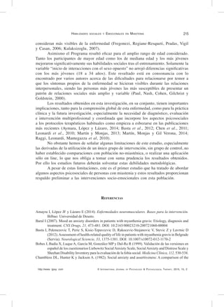http://www. ijpsy. com © International Journal of Psychology & Psychological Therapy, 2015, 15, 2
Habilidades sociales y Emocionales en Miastenia 215
consideran más visibles de la enfermedad (Fregonezi, Regiane-Resqueti, Pradas, Vigil
y Casan, 2006; Kulaksizoglu, 2007).
Asimismo el Programa resultó eficaz para el amplio rango de edad considerado.
Tanto los participantes de mayor edad como los de mediana edad y los más jóvenes
mejoraron significativamente sus habilidades sociales tras el entrenamiento. Solamente la
variable “inicio de interacciones con el sexo opuesto” no arrojó diferencias significativas
con los más jóvenes (18 a 34 años). Este resultado está en consonancia con lo
encontrado por varios autores acerca de las dificultades para relacionarse por temor a
que los síntomas propios de la enfermedad se hicieran visibles durante las relaciones
interpersonales, siendo las personas más jóvenes las más susceptibles de presentar un
patrón de relaciones sociales más amplio y variable (Paul, Nash, Cohen, Gilchrist y
Goldstein, 2000).
Los resultados obtenidos en esta investigación, en su conjunto, tienen importantes
implicaciones, tanto para la comprensión global de esta enfermedad, como para la práctica
clínica y la futura investigación, especialmente la necesidad de diagnóstico, evaluación
e intervención multiprofesional y coordinada que incorpore los aspectos psicosociales
a los protocolos terapéuticos habituales como empieza a esbozarse en las publicaciones
más recientes (Aymara, López y Lázaro, 2014; Basta et al., 2012; Chen et al., 2011;
Leonardi et al., 2010; Martín y Monjas, 2013; Martín, Monjas y Gil Verona, 2014;
Raggi, Leonardi, Mantegazza et al, 2010).
No obstante hemos de señalar algunas limitaciones de este estudio, especialmente
las derivadas de la utilización de un único grupo de intervención, sin grupo de control, no
haber establecido comparaciones con población no-miasténica, o realizar una aplicación
sólo on line, lo que nos obliga a tomar con suma prudencia los resultados obtenidos.
Por ello los estudios futuros deberán solventar estas debilidades metodológicas.
A pesar de estas limitaciones, este es el primer estudio que ha tratado de abordar
algunos aspectos psicosociales de personas con miastenia y estos resultados proporcionan
respaldo preliminar a las intervenciones socio-emocionales con esta población.
Referencias
Amayra I, López JF y Lázaro E (2014). Enfermedades neuromusculares. Bases para la intervención.
Bilbao: Universidad de Deusto.
Baral I (2007). Mood an anxiety disorders in patients with myasthenia gravis: Etiology, diagnosis and
treatment. CNS Drugs, 21, 473-481. DOI: 10.2165/00023210-200721060-00004
Basta I, Pekmezovic T, Peric S, Kisic-Tepavcevic D, Rakocevic-Stojanovic V, Stevic Z y Lavrnic D
(2012).Assessment of health-related quality of life in patients with myasthenia gravis in Belgrade
(Servia). Neurological Sciencie, 33, 1375-1381. DOI: 10.1007/s10072-012-1170-2
Bobes J, Badía X, Luque A, García M, González MP y Dal-Re R (1999). Validación de las versiones en
español de los cuestionarios Liebowitz SocialAnxiety Scale, SocialAnxiety and Distress Scale y
Sheehan Disability Inventory para la evaluación de la fobia social. Medicina Clínica, 112, 530-538.
Chambless DL, Hunter K y Jackson A. (1982). Social anxiety and assertiveness: A comparison of the
 