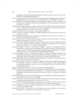 216	
© International Journal of Psychology & Psychological Therapy, 2015 15, 2 http://www. ijpsy. com
Martín Rivera, Monjas Casares y Gil Verona
correlations in phobic and college student samples. Behaviour Research and Therapy, 20, 403-
404. DOI: 10.1016/0005-7967(82)90101-2
Chen YT, Chang Y, Chiu HC y Yeh JH (2011) Psychosocial aspects in myasthenic patients treated by
plasmapheresis. Journal of Neurology. 258, 1240-1246. DOI: 10.1007/s00415-011-5913-4
Fonseca-Pedrero E, Paino M, Sierra Baigrie S, Lemos-Giráldez S y Muñiz J (2012). Propiedades psi-
cométricas del “Cuestionario de ansiedad Estado-Rasgo” (STAI) en universitarios. Behavioral
Psychology 20, 547-561.
Fregonezi GAF, Regiane-Resqueti V, Pradas J, Vigil L y Casan P (2006). Relación entre función pul-
monar y calidad de vida relacionada con la salud en la miastenia gravis generalizada. Archivos
de Bronconeumología, 42, 218-224. DOI: 10.1157/13088025
Gismero E (2000). Escala de habilidades sociales (EHS). Madrid: TEA.
Herrero J, Meneses J, Valiente, y Rodríguez F (2004). Participación social en contextos virtuales. Psi-
cothema, 16, 456-60.
Köhler W (2007) Psychosocial aspects in patients with myasthenia gravis. Journal of Neurology. 254,
90-92. DOI: 10.1007/s00415-007-2022-5
Kulaksizoglu IB (2007). Mood and anxiety disorders in patients with myasthenia gravis: Aetiology,
diagnosis and treatment. CNS Drugs, 21, 473-481.
Lázaro E, Amayra I, López JF, Jometón A, Martín N, Caballero P, De Nicolás L, Hoffman H, Kessler
H, Ruiz B & Martínez O (2013). Facial affect recognition in myasthenia gravis. The Spanish
Journal of Psychology, 16, 1-7. DOI: 10.1017/sjp.2013.59.
Leonardi M, Raggi A, Antozzi, C, Confalonieri P, Maggi L, Cornelio F y Mantegazza R (2009).
Identification of international classification of functioning, disability and health relevant
categories to describe functioning and disability of patients with myasthenia gravis. Disability
and Rehabilitation, 31, 2041-2046. DOI: 10.3109/09638280902893634
Leonardi M, Raggi A, Antozzi, C, Confalonieri P, Maggi L, Cornelio F y Mantegazza R (2010). The
relationship between health, disability and quality of life in Myasthenia gravis: results from an
Italian study. Journal of Neurology 257, 98-102. DOI: 10.1007/s10072-009-0194-8
MacKenzie KR, Martin MJ y Howard FM (1969). Myasthenia gravis: Psychiatric concomitants. Canadian
Medical Association Journal, 100, 988-991.
Mantegazza R, Baggi F, Antozzi C, Confalonieri P, Morandi L, Bernasconi P, Andreetta F, Simoncini
O, Campanella A, Beghi E y Cornelio F (2003). Myasthenia gravis (MG): Epidemiological
data and prognostic factors. Annals of the New York Academy of Sciences, 998, 413-423. DOI:
10.1196/annals.1254.054
Martín N y Monjas MI (2013). SOS. Vivir bien con miastenia. Madrid: Pirámide.
Martín N, Monjas MI y Gil-Verona JA (2014). Entrenamiento en habilidades sociales y emocionales on
line para personas diagnosticadas de miastenia gravis. En I Amayra, JF López y E Lázaro (eds.).
Enfermedades neuromusculares: Bases para la intervención. (pp. 177-191). Bilbao: Universidad
de Deusto.
Martin RD y Flegenheimer WV (1971). Psychiatric aspects of the management of the myasthenic patients.
Mount Sinai Journal of Medicine, 38, 594-601.
Martínez IM, Cifre E, Llorens S y Salanova M (2002). Efectos de la tecnología asistida por ordenador
en el bienestar psicológico afectivo. Psicothema, 14, 118-123.
Meyer E (1966). Psychological disturbances in myasthenia gravis. Annals of the New York Academy of
Sciences, 135, 417-423. DOI: http://dx.doi.org/ 10.1111/j.1749-6632.1966.tb45488.x
Monjas MI (2009). Programa de enseñanza de habilidades de interacción social (PEHIS) para niños
y adolescentes. Madrid: CEPE.
Nicholson GA, Wilby J y Tennant C (1986). Myasthenia gravis: the problems of a “psychiatric
misdiagnosis”. The Medical Journal of Australia, 144, 632-638.
 