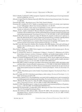 http://www. ijpsy. com © International Journal of Psychology & Psychological Therapy, 2015, 15, 2
Habilidades sociales y Emocionales en Miastenia 217
Ochs C, Bradley J y Katholi C (1998). Symptoms of patients with myasthenia gravis receiving treatment.
Journal of Medicine, 29, 1-12.
Olivares J, López Pina JA y Sánchez García R (2009) The Liebowitz Social Anxiety Scale. Psicothema,
21, 486-491.
Osserman KE (1958). Myasthenia gravis. New York: Grune & Stratton.
Osserman KE y Genkins G (1971). Studies in myasthenia gravis: review of a twenty years experience
in over 1200 patients. Mount Sinai Journal of Medicine, 38, 497-537.
Pades A y Ferrer VA (2002). Cómo mejorar las habilidades sociales. Ejercicios prácticos para profe-
sionales de enfermería. Granada: Grupo Editorial Universitario.
Pádua L, EvoliA, Aprile I, Caliandro P, Mazza S, Pádua R yTonali P(2001). Health-related quality of life
in patients with myasthenia gravis and the relationship between patients-oriented assessment and
conventional measurements. Neurological Sciencie, 22, 363-369. DOI: 10.1007/s100720100066
Parada P, Oliva M, Lázaro E, Amayra I, López JF, Martínez O, Jometón A, Berrocoso S, Iglesias A,
Pérez M y Bárcena JE (2014).Anxiety, Depression and Self-Efficacy in Patients with Myasthenia
Gravis. International Journal of Psychology and Psychological Therapy, 14, 1-9.
Parada, P (2013). Implementation of a cognitive-behavioral program for patients with migraine. Inter-
national Journal of Psychology and Psychological Therapy, 13, 373-385.
Paul RH, Nash JM, Cohen RA, Gilchrist JM y Goldstein JM (2000) Quality of life and well-being of
patients with myasthenia gravis. Muscle & Nerve, 23, 1402-1406. DOI: 10.1007/978-0-387-
79948-3_565
Pérez Nellar J y Rodríguez A (2000). Falsos negativos en el diagnóstico de la miastenia gravis. Revista
de Neurología, 30, 712-715.
Raggi A, Leonardi M, Antozzi C, Confalonieri P, Maggi L, Cornelio F y Mantegazza R (2010).
Concordance between severity of diseases, disability and health-related quality of life in
Myasthenia gravis. Neurological Science 31, 41-45. DOI: 10.1007/s10072-009-0167-y
Raggi A, Leonardi M, Mantegazza R, Casale S y Fioravanti G. (2010). Social support and self-efficacy
in patients with Myasthenia Gravis: a common pathway towards positive health outcomes.
Neurological Science 31, 231-235. DOI: 10.1007/s10072-009-0194-8
Reeves PM (2000). Coping in cyberspace: the impact of the internet on the ability of HIVindividuals to deal
with their illness. Journal of Health Communication, 5, 47-59. DOI: 10.1080/10810730050019555
Remor E, Amorós M y Carrobles JA (2010). Eficacia de un programa manualizado de intervención en
grupo para la potenciación de las fortalezas y recursos psicológicos. Anales de Psicología, 26,
49-57.
Rohr W (1992). Myasthenia gravis in the frontier of psychiatric diagnosis. Psychiatrische Praxis, 19,
157-163.
Ruiz GT y López AE (2012). Resiliencia psicológica y dolor crónico. Escritos de Psicología, 5, 1-11.
DOI: 10.5231/psy.writ.2012.100
Schwartz M y Cahill R (1971). Psychopathology associated with myasthenia gravis and its treatment by
psychotherapeutically orientated group counselling. The Journal of Chronic Disease, 24, 543-552.
Sitek E, Bilinska M, Wieczorek D y Nyka W (2009). Neuropsychological assessment in myasthenia
gravis. Neurological Science, 30, 9-14. DOI: 10.1007/s10072-008-0001-y.
Sneddon J (1980). Myasthenia gravis: a study of social, medical, and emotional problems in 26 patients.
Lancet, 1, 526-528. DOI: 10.1016/S0140-6736(80)92776-2
Spielberger CD, Gorsuch RL y Lushene RE (1970). Manual for the State-Trait Anxiety Inventory. Palo
Alto, CA: Consulting Psychologists Press.
Stewart SB, Robertson KR, Johnson KM y Howard JF (2007). The prevalence of depression in
Myasthenia Gravis. Journal of Clinical Neuromuscular Disease, 8, 111-115. DOI: 10.1097/
CND.0b013e3180316324
 