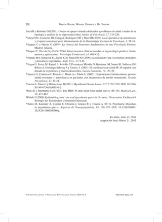 218	
© International Journal of Psychology & Psychological Therapy, 2015 15, 2 http://www. ijpsy. com
Martín Rivera, Monjas Casares y Gil Verona
Suriá R y Beléndez M (2011). Grupos de apoyo virtuales dedicados a problemas de salud: estudio de su
tipología y análisis de su representatividad. Anales de Psicología, 27, 210-220.
Vallejo MA, Comeche MI, Ortega J, Rodríguez MF y Díaz MI (2009). Las expectativas de autoeficacia
y el ajuste emocional en el afrontamiento de la fibromialgia. Escritos de Psicología, 2, 28-34.
Vázquez C y Hervás G (2009). La ciencia del bienestar: fundamentos de una Psicología Positiva.
Madrid: Alianza.
Vázquez C, Hervás G y Ho S (2006). Intervenciones clínicas basadas en la psicología positiva: funda-
mentos y aplicaciones. Psicología Conductual, 14, 401-432.
Verdugo MA, Schalock RL, Keith KD y Stancliffe RJ (2006). La calidad de vida y su medida: principios
y directrices importantes. Siglo Cero, 37, 9-25.
Vilagut G, Ferrer M, Rajmil L, Rebollo P, Permanyer Miralda G, Quintana JM, Santed R, Valderas JM,
Ribera A, Domingo-Salvany A y Alonso, J. (2005). El cuestionario de salud SF-36 español: una
década de experiencia y nuevos desarrollos. Gaceta Sanitaria, 19, 135-50.
Vinaccia S, Contreras F, Palacio C, Marín A y Tobón S. (2005). Disposiciones fortalecedoras: person-
alidad resistente y autoeficacia en pacientes con diagnóstico de artritis reumatoide. Terapia
Psicológica, 23, 15-24.
VincentA, Palace J y Hilton-Jones D (2001). Myasthenia Gravis. Lancet 357, 2122-2128. DOI: 10.1016/
S0140-6736(00)05186-2
Ware JE y Sherburne CD (1992). The MOS 36-item short form health survey (SF-36). Medical Care,
30, 473-483.
Wöhrle G (2000) Epidemiology and course of myasthenia gravis in Germany. Dissertation. Fachbereich
Biologie der Technischen Universität Darmstadt.
Ybarra M, Kummer A, Comini E, Oliveira J, Gómez R y Texeira A (2011). Psychiatric Disorders
in myasthenia gravis. Arquivos de Neuropsiquiatría, 69, 176-179. DOI: 10.1590/S0004-
282X2011000200006g.
Recibido, Julio 15, 2014
Aceptación final, Marzo 21, 2015
 