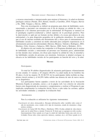 http://www. ijpsy. com © International Journal of Psychology & Psychological Therapy, 2015, 15, 2
Habilidades sociales y Emocionales en Miastenia 207
y recursos emocionales e interpersonales para mejorar el bienestar y la salud en distintas
patologías crónicas (Parada, 2013; Remor, Amorós y Carrobles, 2010; Vázquez, Hervás
y Ho, 2006; Vázquez y Hervás, 2009).
Para esta investigación se elaboró un programa para dotar de habilidades socio-
emocionales a pacientes con miastenia con el fin de mejorar su calidad de vida y su
adaptación a los síntomas provocados por la enfermedad. El Programa se enmarcó en
el paradigma cognitivo-conductual y utilizó aspectos de la psicología positiva. Para
la intervención se optó por un formato on-line debido a la escasa prevalencia de esta
enfermedad y la gran dispersión geográfica de la población miasténica. Se consideró
que el uso de internet resultaba una herramienta útil y eficaz para el entrenamiento de
habilidades sociales y constituía un medio adecuado para compartir experiencias en el
afrontamiento personal de enfermedades (Herrero, Meneses, Valiente y Rodríguez, 2004;
Martínez, Cifre, Llorens y Salanova, 2002; Reeves, 2000; Suriá y Beléndez, 2011).
El objetivo de este estudio fue comprobar si el Programa diseñado para la mejora
de habilidades sociales y emocionales en personas con miastenia grave, administrado
on line durante once semanas, era eficaz para mejorar la calidad de vida, la ansiedad y
las habilidades sociales de personas con miastenia. Asimismo se planteó averiguar su
eficacia en las habilidades sociales de los participantes en función del sexo y la edad.
Método
Participantes
Un total de 56 adultos diagnosticados de miastenia participaron voluntariamente
en este estudio; 11 varones y 45 mujeres (80,4%). La edad media de los hombres fue
50 años y la de las mujeres 38. El 60,72% de los participantes había recibido un diag-
nóstico inicial erróneo y el 64,29% había sufrido una demora de más de nueve meses
en su diagnóstico.
Los participantes fueron captados a través de las actividades de la Asociación
Miastenia España en jornadas, cursos y en la página web. Los criterios de selección
fueron estar diagnosticado de miastenia y comprometerse a realizar el Programa lo que
implicaba cumplimentar la evaluación inicial, llevar a cabo todas las sesiones, aplicar
las actividades señaladas y completar la evaluación final.
Instrumentos
Para la evaluación se utilizaron los siguientes instrumentos:
Cuestionario de datos demográficos. Recogía información sobre variables tales como el
año de nacimiento, sexo, estado civil, tipo de miastenia, estado de miastenia o diag-
nóstico erróneo.
Cuestionario de Salud (SF-36) (Ware y Sherburne 1992). Evalúa calidad de vida relacio-
nada con la salud física y mental. Consta de 36 ítems que se agrupan en ocho escalas:
funcionamiento físico (grado en el que la salud del individuo limita una serie de ac-
tividades físicas tales como ejercicios intensos, caminar, etc.), rol físico (grado en el
 