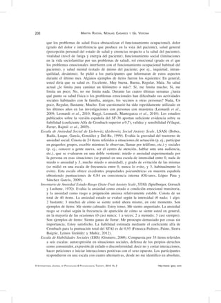 208	
© International Journal of Psychology & Psychological Therapy, 2015 15, 2 http://www. ijpsy. com
Martín Rivera, Monjas Casares y Gil Verona
que los problemas de salud física obstaculizan el funcionamiento ocupacional), dolor
(grado del dolor e interferencia que produce en la vida del paciente), salud general
(percepción personal del estado de salud y creencias respecto a la salud del paciente),
vitalidad (nivel de fatiga y energía del paciente), funcionamiento social (limitaciones
en la vida sociofamiliar por sus problemas de salud), rol emocional (grado en el que
los problemas emocionales interfieren con el funcionamiento ocupacional habitual del
paciente), y salud mental (estado de ánimo del paciente; por ej., inquietud, intran-
quilidad, desánimo). Se pidió a los participantes que informaran de estos aspectos
durante el último mes. Algunos ejemplos de ítems fueron los siguientes: En general,
usted diría que su salud es: Excelente, Muy buena, Buena, Regular, Mala. Su salud
actual ¿le limita para caminar un kilómetro o más?: Si, me limita mucho; Si, me
limita un poco; No, no me limita nada. Durante las cuatro últimas semanas ¿hasta
qué punto su salud física o los problemas emocionales han dificultado sus actividades
sociales habituales con la familia, amigos, los vecinos u otras personas? Nada, Un
poco, Regular, Bastante, Mucho. Este cuestionario ha sido repetidamente utilizado en
los últimos años en las investigaciones con personas con miastenia (Leonardi et al.,
2009; Leonardi et al., 2010; Raggi, Leonardi, Mantegazza et al., 2010). Los estudios
publicados sobre la versión española del SF-36 aportan suficiente evidencia sobre su
fiabilidad (coeficiente Alfa de Cronbach superior a 0,7), validez y sensibilidad (Vilagut,
Ferrer, Rajmil et al., 2005).
Escala de Ansiedad Social de Liebowitz (Liebowitz Social Anxiety Scale, LSAS) (Bobes,
Badía, Luque, García, González y Dal-Re, 1999). Evalúa la gravedad del trastorno de
ansiedad social. Consta de 24 ítems referidos a situaciones de actuación (p. ej., participar
en pequeños grupos, escribir mientras le observan, llamar por teléfono, etc.) y sociales
(p. ej., conocer a gente nueva, ser el centro de atención, hablar ante una audiencia,
etc.), que se evaluaron en una doble vertiente: miedo o ansiedad experimentada por
la persona en esas situaciones (se puntuó en una escala de intensidad entre 0, nada de
miedo o ansiedad y 3, mucho miedo o ansiedad), y grado de evitación de las mismas
(se midió en una escala de frecuencia entre 0, nunca lo evito, y 3, habitualmente lo
evito). Esta escala ofrece excelentes propiedades psicométricas en muestra española
obteniendo puntuaciones de 0,94 en consistencia interna (Olivares, López Pina y
Sánchez García, 2009).
Inventario de Ansiedad Estado-Rasgo (State-Trait Anxiety Scale, STAI) (Spielberger, Gorsuch
y Lushene, 1970). Evalúa la ansiedad como estado o condición emocional transitoria,
y la ansiedad como rasgo o propensión ansiosa relativamente estable. Consta de un
total de 40 ítems. La ansiedad estado se evaluó según la intensidad (0 nada; 1 algo;
2 bastante; 3 mucho) de cómo se siente usted ahora mismo, en este momento. Son
ejemplos de ítems: Me siento calmado; Estoy tenso, Me siento angustiado. La ansiedad
rasgo se evaluó según la frecuencia de aparición de cómo se siente usted en general,
en la mayoría de las ocasiones (0 casi nunca; 1 a veces; 2 a menudo; 3 casi siempre).
Son ejemplos de ítems: Siento ganas de llorar; Me preocupo demasiado por cosas sin
importancia; Estoy satisfecho. La fiabilidad estimada mediante el coeficiente alfa de
Cronbach para la puntuación total del STAI es de 0,93 (Fonseca Pedrero, Paino, Sierra
Baigrie, Lemos Giráldez y Muñiz, 2012).
Escala de Habilidades Sociales (EHS) (Gismero, 2000). Compuesta por 33 ítems referidos
a seis escalas: autoexpresión en situaciones sociales, defensa de los propios derechos
como consumidor, expresión de enfado o disconformidad, decir no y cortar interacciones,
hacer peticiones e iniciar interacciones positivas con el sexo opuesto. Los participantes
respondieron en una escala con cuatro alternativas, desde no me identifico en absoluto,
 