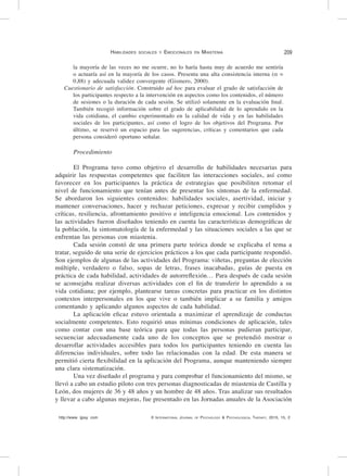 http://www. ijpsy. com © International Journal of Psychology & Psychological Therapy, 2015, 15, 2
Habilidades sociales y Emocionales en Miastenia 209
la mayoría de las veces no me ocurre, no lo haría hasta muy de acuerdo me sentiría
o actuaría así en la mayoría de los casos. Presenta una alta consistencia interna (α =
0,88) y adecuada validez convergente (Gismero, 2000).
Cuestionario de satisfacción. Construido ad hoc para evaluar el grado de satisfacción de
los participantes respecto a la intervención en aspectos como los contenidos, el número
de sesiones o la duración de cada sesión. Se utilizó solamente en la evaluación final.
También recogió información sobre el grado de aplicabilidad de lo aprendido en la
vida cotidiana, el cambio experimentado en la calidad de vida y en las habilidades
sociales de los participantes, así como el logro de los objetivos del Programa. Por
último, se reservó un espacio para las sugerencias, críticas y comentarios que cada
persona consideró oportuno señalar.
Procedimiento
El Programa tuvo como objetivo el desarrollo de habilidades necesarias para
adquirir las respuestas competentes que faciliten las interacciones sociales, así como
favorecer en los participantes la práctica de estrategias que posibiliten retomar el
nivel de funcionamiento que tenían antes de presentar los síntomas de la enfermedad.
Se abordaron los siguientes contenidos: habilidades sociales, asertividad, iniciar y
mantener conversaciones, hacer y rechazar peticiones, expresar y recibir cumplidos y
críticas, resiliencia, afrontamiento positivo e inteligencia emocional. Los contenidos y
las actividades fueron diseñados teniendo en cuenta las características demográficas de
la población, la sintomatología de la enfermedad y las situaciones sociales a las que se
enfrentan las personas con miastenia.
Cada sesión constó de una primera parte teórica donde se explicaba el tema a
tratar, seguido de una serie de ejercicios prácticos a los que cada participante respondió.
Son ejemplos de algunas de las actividades del Programa: viñetas, preguntas de elección
múltiple, verdadero o falso, sopas de letras, frases inacabadas, guías de puesta en
práctica de cada habilidad, actividades de autorreflexión… Para después de cada sesión
se aconsejaba realizar diversas actividades con el fin de transferir lo aprendido a su
vida cotidiana; por ejemplo, plantearse tareas concretas para practicar en los distintos
contextos interpersonales en los que vive o también implicar a su familia y amigos
comentando y aplicando algunos aspectos de cada habilidad.
La aplicación eficaz estuvo orientada a maximizar el aprendizaje de conductas
socialmente competentes. Esto requirió unas mínimas condiciones de aplicación, tales
como contar con una base teórica para que todas las personas pudieran participar,
secuenciar adecuadamente cada uno de los conceptos que se pretendió mostrar o
desarrollar actividades accesibles para todos los participantes teniendo en cuenta las
diferencias individuales, sobre todo las relacionadas con la edad. De esta manera se
permitió cierta flexibilidad en la aplicación del Programa, aunque manteniendo siempre
una clara sistematización.
Una vez diseñado el programa y para comprobar el funcionamiento del mismo, se
llevó a cabo un estudio piloto con tres personas diagnosticadas de miastenia de Castilla y
León, dos mujeres de 36 y 48 años y un hombre de 48 años. Tras analizar sus resultados
y llevar a cabo algunas mejoras, fue presentado en las Jornadas anuales de la Asociación
 