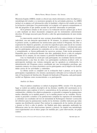 210	
© International Journal of Psychology & Psychological Therapy, 2015 15, 2 http://www. ijpsy. com
Martín Rivera, Monjas Casares y Gil Verona
Miastenia España (AMES), donde se ofreció una charla informativa sobre los objetivos y
metodología del estudio y se mostraron ejemplos de las actividades prácticas. La AMES
incluyó en su página web información sobre la finalidad y objetivos del estudio así como
la invitación a participar. Con posterioridad, en la página web aparecía semanalmente el
link del programa al que podían acceder las personas interesadas en participar.
En la primera semana se dio acceso a la evaluación inicial o pretest que se llevó
a cabo mediante un único documento compuesto por los instrumentos anteriormente
descritos. El tiempo necesario para llevarlo a cabo fue aproximadamente de unos treinta
minutos.
La intervención constó de once sesiones desarrolladas semanalmente en formato
individual, con una duración aproximada de 30 minutos. La primera semana, junto a
la primera sesión, se publicaron las instrucciones para realizar el Programa. En ellas se
expusieron los objetivos generales, así como los específicos para cada una de las sesiones
junto con recomendaciones para optimizar la aplicación y consejos y orientaciones para
que los participantes aplicaran los contenidos en su vida cotidiana. A partir de entonces
y semanalmente, se fueron publicando las sucesivas sesiones. Cada sesión permaneció
disponible para su realización durante siete días, pudiéndola llevar a cabo en cualquier
momento de la semana; de esta manera se permitió flexibilidad en la aplicación.
Una vez finalizada la sesión por cada participante, los resultados fueron enviados
automáticamente a una base de datos. Los participantes recibieron feedback sobre su
participación mediante una ventana emergente que les agradecía su colaboración. La
administración del Programa estuvo coordinada por una investigadora psicóloga, que
mantenía contacto vía correo electrónico con los participantes con el objetivo de resolver
dudas acerca de las actividades y contenidos.
La última sesión se completó con la evaluación final o postest, en la que los
participantes respondieron a los mismos cuestionarios utilizados en la evaluación inicial
más el Cuestionario de Satisfacción. Después de finalizado el Programa, cada participante
recibió un Diploma como reconocimiento a su participación.
Análisis de Datos
Para el análisis estadístico se utilizó el programa SPSS, versión 17.0. En primer
lugar se realizó un análisis descriptivo de las distintas variables del cuestionario en la
medida pretest, para explorar el nivel y características de las personas con miastenia. A
continuación, y debido a los objetivos propuestos, se procedió a comparar las puntuaciones
medias obtenidas en la medida pretest y en la medida postest en las variables. Previa-
mente se procedió a estudiar si las puntuaciones cumplían los supuestos de normalidad,
y esferidad. Los resultados del test de normalidad de Kolmogorov-Smirnov (corrección
de Lilliefors) para las puntuaciones medias de las distintas variables indicaron que todas
seguían una distribución normal. Para realizar la comparación de las medias del pretest
y postest se llevó a cabo la prueba t de Student para datos apareados analizando las
diferencias entre las dos observaciones (pretest y postest). Se empleó una metodología
cuasi-experimental con un único grupo con medidas pre y post intervención, sin grupo
control.
 