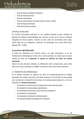 14
AÑO III – Número 7
Diciembre 2010
ISSN: 1989 – 3558
© AFOE 2010 – Todos los derechos reservados
- Área de lengua castellana y literatura.
- Área de educación física.
- Área de matemáticas.
- Área de conocimiento del medio natural, social y cultural.
- Área de lengua extranjera.
- Área de educación artística.
INTERCULTURALIDAD
En nuestra Comunidad Autónoma es una realidad presente la gran cantidad de
personas de distintas nacionalidades que conviven en ella, por lo cual es necesario
integrarlas de forma positiva, creando un buen clima de convivencia entre todos,
dando lugar así a la integración y atención a la diversidad, tal y como afirma Díaz-
Aguado, Mª J. (1993).
Cuarta Parte: METODOLOGÍA
Si todos los elementos del Currículo tienen una gran importancia, el de las
orientaciones metodológicas la tiene de un modo particular, en cuanto que en buena
medida de ellas va a depender la puesta en práctica de todos los demás
elementos.
Dentro de este elemento didáctico se diferencian varios componentes, pues todos
ellos son los que constituyen el “cómo” se llevará a cabo nuestra tarea educativa.
A.- PRINCIPIOS DE APRENDIZAJE.
En el trabajo educativo se seguirá una serie de líneas/orientaciones de trabajo
específicas de nuestra cada área, que deben atenerse a los principios de aprendizaje
que caracterizan el desarrollo del proceso de enseñanza-aprendizaje tal y como se
entiende en el Sistema Educativo:
- Se tendrá en cuenta la Zona de Desarrollo Próximo del alumnado.
- Se facilitarán los aprendizajes significativos.
- Se fomentará la interacción entre alumnos y profesores.
- Se atenderá a la diversidad.
- Se plantearán actividades contextualizadas.
- Se utilizarán distintas estrategias de motivación.
 