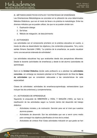 15
AÑO III – Número 7
Diciembre 2010
ISSN: 1989 – 3558
© AFOE 2010 – Todos los derechos reservados
B.- MÉTODOS DIDÁCTICOS/ ESTILOS Y ESTRATEGIAS DE ENSEÑANZA
Las Orientaciones Metodológicas se concretan en la utilización de unos determinados
Métodos Didácticos, que son el modo de llevar a la práctica la metodología. Entre los
diversos métodos que se pueden utilizar, los que no se pueden olvidar son:
1. Explicación dialoga
2. De fichas
3. Método de indagación, de descubrimiento
C.- ACTIVIDADES
Las actividades son el componente prioritario en la práctica educativa en cuanto, a
través de ellas se desarrollarán los objetivos y los contenidos propuestos. Tal y como
señala Gimeno Sacristán (1989), “La práctica de la enseñanza, se puede visualizar
como una secuencia ordenada de actividades”.
Las actividades educativas hay que analizarlas desde dos perspectivas diferentes:
Desde la docente (actividades de enseñanza) y desde la del alumno (actividades de
aprendizaje)
Será en la Unidad Didáctica donde cada profesor/a va a plantear las actividades
concretas, sin embargo es necesario plantear en la Programación de Área los tipos
de actividades que se consideren adecuadas a las características de cada
especialidad.
Clases de actividades: actividades de enseñanza-aprendizaje, extraescolares (que
incluyen las dos anteriores) y complementarias.
C1.- ACTIVIDADES DE APRENDIZAJE
Siguiendo la propuesta de IMBERNÓN y VIDAL Y MANJÓN (1993), se hará la
clasificación de las actividades según su función dentro del desarrollo del trabajo
didáctico:
- Actividades iniciales y de motivación: Servirán para ver el nivel que nuestros
alumnos poseen.
- Actividades de desarrollo: Son las actividades que van a servir como medio
para conseguir los objetivos planificados al inicio de la unidad.
- Actividades de síntesis final: Estas actividades indicarán en que grado se han
 