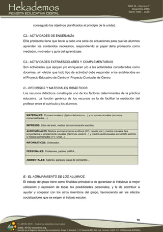 16
AÑO III – Número 7
Diciembre 2010
ISSN: 1989 – 3558
© AFOE 2010 – Todos los derechos reservados
conseguido los objetivos planificados al principio de la unidad.
C2.- ACTIVIDADES DE ENSEÑANZA
El/la profesor/a tiene que llevar a cabo una serie de actuaciones para que los alumnos
aprendan los contenidos necesarios, respondiendo al papel del/a profesor/a como
mediador, motivador y guía del aprendizaje:
C3.- ACTIVIDADES EXTRAESCOLARES Y COMPLEMENTARIAS
Son actividades que apoyan y/o enriquecen y/o a las actividades consideradas como
docentes, sin olvidar que todo tipo de actividad debe responder a los establecidos en
el Proyecto Educativo de Centro y Proyecto Curricular de Centro.
D.- RECURSOS Y MATERIALES DIDÁCTICOS
Los recursos didácticos constituyen uno de los factores determinantes de la práctica
educativa. La función genérica de los recursos es la de facilitar la mediación del
profesor entre el currículo y los alumnos.
MATERIALES: Convencionales ( objetos del entorno…) y no convencionales (recursos
comercializados…).
IMPRESOS: Libro de texto, medios de comunicación escritos.
AUDIOVISUALES: Medios exclusivamente auditivos (CD, casete, etc.), medios visuales fijos
proyectados o simplemente visuales ( láminas, pizarra…) y medios audiovisuales en sentido estricto
o medios combinados (TV, DVD…).
INFORMÁTICOS: Ordenador.
PERSONALES: Profesores, padres, AMPA…
AMBIENTALES: Talleres, parques, salas de conciertos…
E.- EL AGRUPAMIENTO DE LOS ALUMNOS
El trabajo de grupo tiene como finalidad principal la de garantizar al individuo la mejor
utilización y expresión de todas las posibilidades personales, y la de contribuir a
ayudar y cooperar con los otros miembros del grupo, favoreciendo así los efectos
socializadores que se exigen al trabajo escolar.
 
