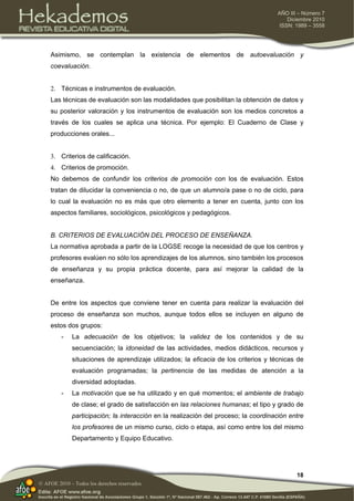18
AÑO III – Número 7
Diciembre 2010
ISSN: 1989 – 3558
© AFOE 2010 – Todos los derechos reservados
Asimismo, se contemplan la existencia de elementos de autoevaluación y
coevaluación.
2. Técnicas e instrumentos de evaluación.
Las técnicas de evaluación son las modalidades que posibilitan la obtención de datos y
su posterior valoración y los instrumentos de evaluación son los medios concretos a
través de los cuales se aplica una técnica. Por ejemplo: El Cuaderno de Clase y
producciones orales...
3. Criterios de calificación.
4. Criterios de promoción.
No debemos de confundir los criterios de promoción con los de evaluación. Estos
tratan de dilucidar la conveniencia o no, de que un alumno/a pase o no de ciclo, para
lo cual la evaluación no es más que otro elemento a tener en cuenta, junto con los
aspectos familiares, sociológicos, psicológicos y pedagógicos.
B. CRITERIOS DE EVALUACIÓN DEL PROCESO DE ENSEÑANZA.
La normativa aprobada a partir de la LOGSE recoge la necesidad de que los centros y
profesores evalúen no sólo los aprendizajes de los alumnos, sino también los procesos
de enseñanza y su propia práctica docente, para así mejorar la calidad de la
enseñanza.
De entre los aspectos que conviene tener en cuenta para realizar la evaluación del
proceso de enseñanza son muchos, aunque todos ellos se incluyen en alguno de
estos dos grupos:
- La adecuación de los objetivos; la validez de los contenidos y de su
secuenciación; la idoneidad de las actividades, medios didácticos, recursos y
situaciones de aprendizaje utilizados; la eficacia de los criterios y técnicas de
evaluación programadas; la pertinencia de las medidas de atención a la
diversidad adoptadas.
- La motivación que se ha utilizado y en qué momentos; el ambiente de trabajo
de clase; el grado de satisfacción en las relaciones humanas; el tipo y grado de
participación; la interacción en la realización del proceso; la coordinación entre
los profesores de un mismo curso, ciclo o etapa, así como entre los del mismo
Departamento y Equipo Educativo.
 