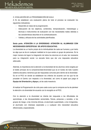 19
AÑO III – Número 7
Diciembre 2010
ISSN: 1989 – 3558
© AFOE 2010 – Todos los derechos reservados
C. EVALUACIÓN DE LA PROGRAMACIÓN DE AULA.
A fin de establecer una evaluación plena de todo el proceso se evaluarán los
siguientes indicadores:
- Desarrollo en clase de la programación.
- Adecuación de los objetivos, contenidos, temporalización, metodología y
técnicas e instrumentos de evaluación con las necesidades reales debidas a
las características descritas en la contextualización.
- Validez y eficacia de las actividades planificadas.
Sexta parte. ATENCIÓN A LA DIVERSIDAD: ATENCIÓN AL ALUMNADO CON
NECESIDADES ESPECÍFICAS DE APOYO EDUCATIVO.
La diversidad es un hecho propio de la individualidad de cada ser humano y por tanto
es algo que se da en cualquier realidad en la que exista un grupo de personas. Es la
mejor manera de lograr la integración de todos los alumnos en el aula, tan necesaria
para su integración social. La escuela tiene que dar una respuesta educativa
adecuada.
Además, la importancia de la atención a la diversidad de los alumnos viene exigida por
el doble principio de la comprensividad-diversidad que es el núcleo de todo nuestro
sistema educativo; tenemos que dar respuestas comunes pero dentro de la diversidad.
Es en el PCC en donde se establecen los criterios de acuerdo con los que ha de
proceder el Centro con respecto a la diversidad, así como el papel que juega el
Equipo de Orientación y Apoyo y el de cada maestro/a.
Al realizar la Programación de ciclo para cada curso que lo compone se ha de plantear
la atención a la diversidad de acuerdo con lo recogido en el PCC.
Con la atención a la diversidad se intenta dar respuesta a las dificultades de
aprendizaje, a las discapacidades sensoriales, físicas, psíquicas y sociales, a los
grupos de riesgo, a las minorías étnicas, al alumnado superdotado, a los inmigrantes,
al alumnado con intereses especiales y a cualquier otra necesidad educativa
diferenciada y especializada.
 