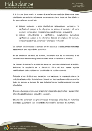 20
AÑO III – Número 7
Diciembre 2010
ISSN: 1989 – 3558
© AFOE 2010 – Todos los derechos reservados
A la hora de llevar a cabo el proceso de enseñanza-aprendizaje debemos de tener
planificados una serie de medidas que nos sirvan para hacer frente a la diversidad con
las que nos hemos encontrado.
a) Medidas ordinarias o poco significativas (adaptaciones curriculares no
significativas): Afectan a los elementos de acceso al currículo y al cómo
enseñar y cómo evaluar. (metodología y procedimientos e evaluación).
b) Medidas extraordinarias o significativas (adaptaciones curriculares
significativas): Afectan a los elementos básicos prescriptivos del currículo,
como son los objetivos, contenidos y criterios de evaluación.
La atención a la diversidad no consiste en otra cosa que en adecuar los elementos
del currículo a las necesidades específicas.
No se diferencian del resto de alumnos, únicamente que se irá adecuando a las
características del alumnado y del contexto en el que se desarrolle la actividad.
Se facilitará la utilización de todos los espacios comunes habilitados en el Centro.
Asimismo, la adaptación de la disposición física del aula supone algunas
modificaciones de la configuración y/o ubicación del mobiliario escolar.
Potenciar el uso de técnicas y estrategias que favorezcan la experiencia directa, la
reflexión y la expresión. Se debe hacer hincapié en favorecer la expresión personal de
todos los alumnos y alumnas del aula, incluidos los que puedan presentar mayores
dificultades.
Diseñar actividades amplias, que tengan diferentes grados de dificultad y que permitan
diferentes posibilidades de ejecución y expresión.
El Aula debe contar con una gran diversidad de recursos, entre ellos, los materiales
didácticos, ajustándolos a las posibilidades manipulativas concretas del alumno/a.
 