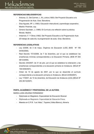 21
AÑO III – Número 7
Diciembre 2010
ISSN: 1989 – 3558
© AFOE 2010 – Todos los derechos reservados
REFERENCIAS BIBLIOGRÁFICAS
- Antúnez, S.; Del Carmen, L. M. y otros (1993): Del Proyecto Educativo a la
Programación de Aula. Grao. Barcelona.
- Díaz-Aguado, Mª J. (1993): Educación intercultural y aprendizaje cooperativo.
Madrid: Pirámide, cop.
- Gimeno Sacristán, J. (1989): El Currículo una reflexión sobre la práctica.
Morata. Madrid.
- Imbernón, F. Y Otros (1992): Del Proyecto Educativo a la Programación Aula
(El trabajo de cada día, la programación de aula). Grao. Barcelona.
REFERENCIAS LEGISLATIVAS
- Ley 2/2006, de 3 de mayo, Orgánica de Educación (LOE) (BOE Nº 106
04/05/2006).
- Real Decreto 1513/2006, de 7 de diciembre, por el que se establecen las
enseñanzas mínimas correspondientes a la Educación Primaria. (BOE Nº 293
08/12/2006).
- Decreto 230/2007, de 31 de julio, por el que se establece la ordenación y las
enseñanzas correspondientes a la educación primaria en Andalucía. (BOJA Nº
156 8/08/2007).
- Orden de 10 de agosto de 2007, por la que se desarrolla el currículo
correspondiente a la educación primaria en Andalucía. (BOJA 23/08/2007).
- Ley 17/2007, de 10 de diciembre, de Educación de Andalucía (LEA) (BOJA Nº
252 26/12/2007).
PERFIL ACADÉMICO Y PROFESIONAL DE LA AUTORA
MARÍA LUISA ARJONA FERNÁNDEZ
- Diplomada en Magisterio. Especialidad de Educación Musical
- Diplomada en Magisterio. Especialidad de Educación Física.
- Maestra en C.P.R. “Los Vélez”, Topares (Vélez-Blanco), Almería
 