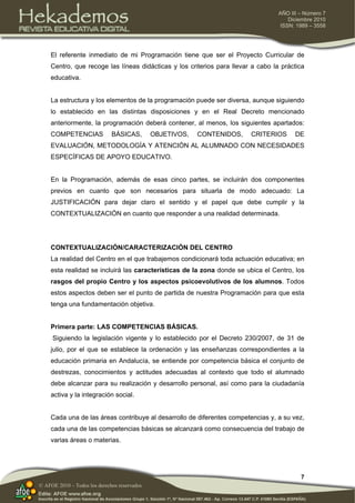7
AÑO III – Número 7
Diciembre 2010
ISSN: 1989 – 3558
© AFOE 2010 – Todos los derechos reservados
El referente inmediato de mi Programación tiene que ser el Proyecto Curricular de
Centro, que recoge las líneas didácticas y los criterios para llevar a cabo la práctica
educativa.
La estructura y los elementos de la programación puede ser diversa, aunque siguiendo
lo establecido en las distintas disposiciones y en el Real Decreto mencionado
anteriormente, la programación deberá contener, al menos, los siguientes apartados:
COMPETENCIAS BÁSICAS, OBJETIVOS, CONTENIDOS, CRITERIOS DE
EVALUACIÓN, METODOLOGÍA Y ATENCIÓN AL ALUMNADO CON NECESIDADES
ESPECÍFICAS DE APOYO EDUCATIVO.
En la Programación, además de esas cinco partes, se incluirán dos componentes
previos en cuanto que son necesarios para situarla de modo adecuado: La
JUSTIFICACIÓN para dejar claro el sentido y el papel que debe cumplir y la
CONTEXTUALIZACIÓN en cuanto que responder a una realidad determinada.
CONTEXTUALIZACIÓN/CARACTERIZACIÓN DEL CENTRO
La realidad del Centro en el que trabajemos condicionará toda actuación educativa; en
esta realidad se incluirá las características de la zona donde se ubica el Centro, los
rasgos del propio Centro y los aspectos psicoevolutivos de los alumnos. Todos
estos aspectos deben ser el punto de partida de nuestra Programación para que esta
tenga una fundamentación objetiva.
Primera parte: LAS COMPETENCIAS BÁSICAS.
Siguiendo la legislación vigente y lo establecido por el Decreto 230/2007, de 31 de
julio, por el que se establece la ordenación y las enseñanzas correspondientes a la
educación primaria en Andalucía, se entiende por competencia básica el conjunto de
destrezas, conocimientos y actitudes adecuadas al contexto que todo el alumnado
debe alcanzar para su realización y desarrollo personal, así como para la ciudadanía
activa y la integración social.
Cada una de las áreas contribuye al desarrollo de diferentes competencias y, a su vez,
cada una de las competencias básicas se alcanzará como consecuencia del trabajo de
varias áreas o materias.
 