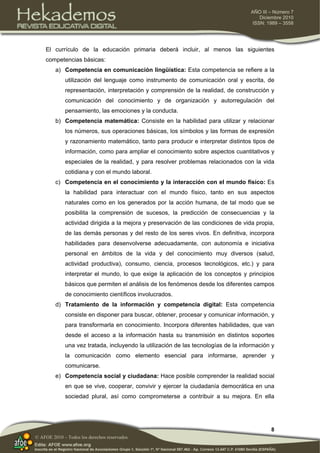 8
AÑO III – Número 7
Diciembre 2010
ISSN: 1989 – 3558
© AFOE 2010 – Todos los derechos reservados
El currículo de la educación primaria deberá incluir, al menos las siguientes
competencias básicas:
a) Competencia en comunicación lingüística: Esta competencia se refiere a la
utilización del lenguaje como instrumento de comunicación oral y escrita, de
representación, interpretación y comprensión de la realidad, de construcción y
comunicación del conocimiento y de organización y autorregulación del
pensamiento, las emociones y la conducta.
b) Competencia matemática: Consiste en la habilidad para utilizar y relacionar
los números, sus operaciones básicas, los símbolos y las formas de expresión
y razonamiento matemático, tanto para producir e interpretar distintos tipos de
información, como para ampliar el conocimiento sobre aspectos cuantitativos y
especiales de la realidad, y para resolver problemas relacionados con la vida
cotidiana y con el mundo laboral.
c) Competencia en el conocimiento y la interacción con el mundo físico: Es
la habilidad para interactuar con el mundo físico, tanto en sus aspectos
naturales como en los generados por la acción humana, de tal modo que se
posibilita la comprensión de sucesos, la predicción de consecuencias y la
actividad dirigida a la mejora y preservación de las condiciones de vida propia,
de las demás personas y del resto de los seres vivos. En definitiva, incorpora
habilidades para desenvolverse adecuadamente, con autonomía e iniciativa
personal en ámbitos de la vida y del conocimiento muy diversos (salud,
actividad productiva), consumo, ciencia, procesos tecnológicos, etc.) y para
interpretar el mundo, lo que exige la aplicación de los conceptos y principios
básicos que permiten el análisis de los fenómenos desde los diferentes campos
de conocimiento científicos involucrados.
d) Tratamiento de la información y competencia digital: Esta competencia
consiste en disponer para buscar, obtener, procesar y comunicar información, y
para transformarla en conocimiento. Incorpora diferentes habilidades, que van
desde el acceso a la información hasta su transmisión en distintos soportes
una vez tratada, incluyendo la utilización de las tecnologías de la información y
la comunicación como elemento esencial para informarse, aprender y
comunicarse.
e) Competencia social y ciudadana: Hace posible comprender la realidad social
en que se vive, cooperar, convivir y ejercer la ciudadanía democrática en una
sociedad plural, así como comprometerse a contribuir a su mejora. En ella
 