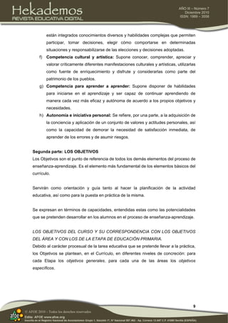 9
AÑO III – Número 7
Diciembre 2010
ISSN: 1989 – 3558
© AFOE 2010 – Todos los derechos reservados
están integrados conocimientos diversos y habilidades complejas que permiten
participar, tomar decisiones, elegir cómo comportarse en determinadas
situaciones y responsabilizarse de las elecciones y decisiones adoptadas.
f) Competencia cultural y artística: Supone conocer, comprender, apreciar y
valorar críticamente diferentes manifestaciones culturales y artísticas, utilizarlas
como fuente de enriquecimiento y disfrute y considerarlas como parte del
patrimonio de los pueblos.
g) Competencia para aprender a aprender: Supone disponer de habilidades
para iniciarse en el aprendizaje y ser capaz de continuar aprendiendo de
manera cada vez más eficaz y autónoma de acuerdo a los propios objetivos y
necesidades.
h) Autonomía e iniciativa personal: Se refiere, por una parte, a la adquisición de
la conciencia y aplicación de un conjunto de valores y actitudes personales, así
como la capacidad de demorar la necesidad de satisfacción inmediata, de
aprender de los errores y de asumir riesgos.
Segunda parte: LOS OBJETIVOS
Los Objetivos son el punto de referencia de todos los demás elementos del proceso de
enseñanza-aprendizaje. Es el elemento más fundamental de los elementos básicos del
currículo.
Servirán como orientación y guía tanto al hacer la planificación de la actividad
educativa, así como para la puesta en práctica de la misma.
Se expresan en términos de capacidades, entendidas estas como las potencialidades
que se pretenden desarrollar en los alumnos en el proceso de enseñanza-aprendizaje.
LOS OBJETIVOS DEL CURSO Y SU CORRESPONDENCIA CON LOS OBJETIVOS
DEL ÁREA Y CON LOS DE LA ETAPA DE EDUCACIÓN PRIMARIA.
Debido al carácter procesual de la tarea educativa que se pretende llevar a la práctica,
los Objetivos se plantean, en el Currículo, en diferentes niveles de concreción: para
cada Etapa los objetivos generales, para cada una de las áreas los objetivos
específicos.
 