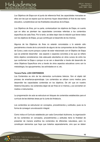 10
AÑO III – Número 7
Diciembre 2010
ISSN: 1989 – 3558
© AFOE 2010 – Todos los derechos reservados
Los Objetivos de Etapa son el punto de referencia final, las capacidades marcadas en
ellos son las que se espera que los alumnos hayan desarrollado al final de ese tramo
educativo, cumpliéndose así las finalidades educativas de la Etapa.
Los Objetivos de Área, por su parte, contextualizan los objetivos de Etapa, en cuanto
que en ellos se plantean las capacidades concretas referidas a los contenidos
específicos de cada Área. Por lo tanto, se debe dejar clara la relación que tienen éstos
con los objetivos de Etapa, ya que contribuyen al desarrollo de los mismos.
Algunos de los Objetivos de Área no estarán concretados o lo estarán sólo
parcialmente a través de la concreción de alguno de los componentes de los Objetivos
de Curso y esto ocurre porque a pesar de estar relacionado con el Objetivo de Etapa
que se pretende desarrollar ese aspecto o aspectos concretos a los que se refiere
dicho objetivo consideramos más adecuado abordarlos en otros cursos de entre los
que conforman la Etapa o porque no se van a desarrollar a través del desarrollo de
otros Objetivos Específicos sino a través de otros aspectos educativos como son la
metodología, los agrupamientos, las actividades en sí, etc.
Tercera Parte. LOS CONTENIDOS
Los Contenidos es otro de los elementos curriculares básicos. Son el objeto del
proceso de enseñanza-aprendizaje. Los contenidos se utilizan como medios para
desarrollar las capacidades contenidas en los objetivos. De ahí que en nuestro
Sistema Educativo, los contenidos dejan de ser fines en sí mismos, y se convierten en
medios o instrumentos.
La programación de aula se estructura en bloques de contenidos establecidos para el
currículo de las distintas áreas por la Junta de Andalucía.
Los contenidos se estructuran en conceptos, procedimientos y actitudes, pues es la
forma de conseguir una educación integral.
Como indica el Currículo establecido por cada Comunidad Autónoma, la organización
de los contenidos en conceptos, procedimientos y actitudes tiene la finalidad de
presentar de manera analítica los contenidos de diferentes naturaleza, pero no
constituyen elementos que haya que tratarlos separadamente, sino que se deben
 