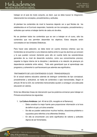 11
AÑO III – Número 7
Diciembre 2010
ISSN: 1989 – 3558
© AFOE 2010 – Todos los derechos reservados
trabajar en el aula de modo conjunto, es decir, que se debe buscar la integración,
relacionando los conceptos, procedimientos y actitudes.
Al plantear los contenidos de nivel lo hacemos dejando ver a qué Núcleo de los
establecidos en el Currículo responden, haciendo ver los conceptos, procedimientos y
actitudes que vamos a trabajar dentro de cada uno de ellos.
No se plantean todos los contenidos que se van a trabajar en el curso, sólo los
contenidos que nos permiten desarrollar los objetivos. Estos después serán
concretados en las Unidades Didácticas.
Para hacer esta selección, se debe tener en cuenta diversos criterios: que los
Contenidos se encuentren a una distancia óptima entre lo que los alumnos ya conocen
y lo que pueden conocer (teniendo para ello en cuenta tanto las características
generales de su nivel de desarrollo evolutivo, como sus conocimientos previos),
respetar la lógica interna de la disciplina ( atendiendo a la relación de jerarquía y/o
dependencia existente entre estos). Todo esto garantizará que el aprendizaje sea
progresivo y coherente lo cual favorecerá que además sea significativo.
TRATAMIENTO DE LOS CONTENIDOS O EJES TRANSVERSALES.
En el actual sistema educativo además de distinguir contenidos de tipo conceptual,
procedimental y actitudinal, se habla de contenidos o ejes transversales. Según el
artículo 39 de la LEA, los contenidos transversales ayudan a conseguir una adecuada
educación en valores.
Entre las diferentes líneas de intervención que los podemos enmarcar para trabajar en
Primaria encontramos los siguientes:
1. La Cultura Andaluza: (art. 40 de la LEA, recogido en el flamenco).
- Debe constituir la mejor fuente para proporcionar información a la hora
de definir el qué y el cómo enseñar.
- De ella se pueden seleccionar muchos hechos, situaciones-problema o
supuestos para referirlos a los diferentes Ámbitos.
- En ella se encontrarán una serie significativa de valores y actitudes
dignos de ser fomentados.
 