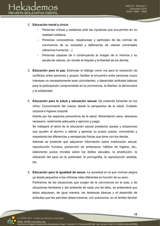 12
AÑO III – Número 7
Diciembre 2010
ISSN: 1989 – 3558
© AFOE 2010 – Todos los derechos reservados
2. Educación moral y cívica:
- Personas críticas y solidarias ante las injusticias que encuentran en su
realidad cotidiana.
- Personas conocedoras, respetuosas y partícipes de las normas de
convivencia de su sociedad y defensoras de valores universales
(derechos humanos…).
- Personas capaces de ir construyendo la imagen de sí mismos y su
escala de valores, sin olvidar el respeto y la libertad de los demás.
3. Educación para la paz. Estimular el diálogo como vía para la resolución de
conflictos entre personas y grupos; facilitar el encuentro entre personas cuyos
intereses no necesariamente sean coincidentes, y desarrollar actitudes básicas
para la participación comprometida en la convivencia, la libertad, la democracia
y la solidaridad.
4. Educación para la salud y educación sexual. Se pretende fomentar en los
niños: Conocimiento del cuerpo desde la perspectiva de la salud. Cuidado
corporal e higiene corporal.
Interés por los aspectos preventivos de la salud: Alimentación sana, descanso
necesario, vestimenta adecuada y ejercicio y juego.
Se trabajará el tema de la educación sexual prestando pautas y situaciones
que ayuden al alumno a valorar y apreciar su propio cuerpo, conociendo y
respetando las diferencias y semejanzas físicas que tiene con los demás.
Además se pretende que adquieran información sobre maduración sexual,
reproducción humana, prevención de embarazos, hábitos de higiene, etc.,
elaborando juicios morales sobre los delitos sexuales, la prostitución, la
utilización del sexo en la publicidad, la pornografía, la reproducción asistida,
etc.
5. Educación para la igualdad de sexos. La sociedad en la que vivimos asigna
ya desde pequeños a los niños/as roles diferentes en función de su sexo.
Partiremos de las situaciones que surgen de la convivencia en el aula, y de
situaciones familiares y del ambiente de cada uno de ellos, se pretenderá que
éstos adquieran, de igual manera, las destrezas básicas y el desarrollo de
actitudes que les permitan desenvolverse, con autonomía, en el ámbito familiar
 