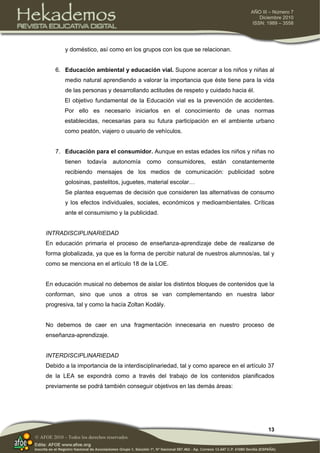 13
AÑO III – Número 7
Diciembre 2010
ISSN: 1989 – 3558
© AFOE 2010 – Todos los derechos reservados
y doméstico, así como en los grupos con los que se relacionan.
6. Educación ambiental y educación vial. Supone acercar a los niños y niñas al
medio natural aprendiendo a valorar la importancia que éste tiene para la vida
de las personas y desarrollando actitudes de respeto y cuidado hacia él.
El objetivo fundamental de la Educación vial es la prevención de accidentes.
Por ello es necesario iniciarlos en el conocimiento de unas normas
establecidas, necesarias para su futura participación en el ambiente urbano
como peatón, viajero o usuario de vehículos.
7. Educación para el consumidor. Aunque en estas edades los niños y niñas no
tienen todavía autonomía como consumidores, están constantemente
recibiendo mensajes de los medios de comunicación: publicidad sobre
golosinas, pastelitos, juguetes, material escolar…
Se plantea esquemas de decisión que consideren las alternativas de consumo
y los efectos individuales, sociales, económicos y medioambientales. Críticas
ante el consumismo y la publicidad.
INTRADISCIPLINARIEDAD
En educación primaria el proceso de enseñanza-aprendizaje debe de realizarse de
forma globalizada, ya que es la forma de percibir natural de nuestros alumnos/as, tal y
como se menciona en el artículo 18 de la LOE.
En educación musical no debemos de aislar los distintos bloques de contenidos que la
conforman, sino que unos a otros se van complementando en nuestra labor
progresiva, tal y como la hacía Zoltan Kodàly.
No debemos de caer en una fragmentación innecesaria en nuestro proceso de
enseñanza-aprendizaje.
INTERDISCIPLINARIEDAD
Debido a la importancia de la interdisciplinariedad, tal y como aparece en el artículo 37
de la LEA se expondrá como a través del trabajo de los contenidos planificados
previamente se podrá también conseguir objetivos en las demás áreas:
 