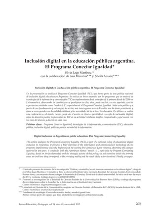 205Revista Educación y Pedagogía, vol. 24, núm. 62, enero-abril, 2012
Educación y cibercultura: campos de estudio, retos y perspectivas
__________________________________________________________
* El artículo presenta los avances de la investigación “Política y creatividad social: nuevos escenarios en la cultura digital”, dirigido
por Silvia Lago Martínez. El estudio se lleva a cabo en el Instituto Gino Germani, Facultad de Ciencias Sociales, Universidad de
Buenos Aires, y se encuentra financiado por la Secretaría de Ciencia y Técnica de la citada universidad. Se inicia en el mes de mayo
de 2011 y continúa. Código de proyecto 20020100100092.
** Profesora e investigadora de la Facultad de Ciencias Sociales de la Universidad de Buenos Aires (UBA) y codirige el programa
de investigaciones sobre la Sociedad de la Información en el Instituto Gino Germani.
Correo electrónico: slagomartinez@gmail.com.
*** Licenciada en Ciencias de la Comunicación, magíster en Ciencias Sociales y Educación de FLACSO y becaria doctoral de la UBA.
Correo electrónico: anamarotias@gmail.com
****Estudiante de sociología. Correo electrónico: sheila.j.amado@gmail.com.
Ambas forman parte del equipo que lleva adelante la investigación arriba mencionada.
Inclusión digital en la educación pública argentina. El Programa Conectar Igualdad
En la presentación se analiza el Programa Conectar Igualdad (PCI), que forma parte de una política nacional
de inclusión digital educativa en Argentina. Se realiza un breve recorrido por los programas que en materia de
tecnologías de la información y comunicación (TIC) se implementaron desde principios de la primera década del 2000 en
Latinoamérica, observando los cambios que se produjeron en diez años, para concluir, en este apartado, con las
experiencias rotuladas como “modelo 1:1”, especialmente el Programa Conectar Igualdad. Sobre esta política y a
partir de sus fundamentos y estrategias de acción, nos interrogamos acerca de cuáles son las áreas prioritarias y
cómo se corresponden con la realidad cotidiana y las necesidades de los actores involucrados. Por último, se realiza
una exploración en el ámbito escolar, poniendo el acento en cómo es percibido el concepto de inclusión digital,
cómo los docentes pueden implementar las TIC en su actividad cotidiana, desafíos e inquietudes, y qué sucede con
los roles del alumno y docente en cada caso.
Palabras clave: Programa Conectar Igualdad, tecnologías de la información y comunicación (TIC), educación
pública, inclusión digital, políticas para la sociedad de la información.
Digital inclusion in Argentinean public education. The Program Connecting Equality
This article analyzes the Program Connecting Equality (PCE) as part of a national policy of educational digital
inclusion in Argentina. It presents a brief overview of the information and communication technology (ICTs)
programs implemented since the beginning of the twenty first century in Latin America, observing the changes
occurred in ten years. It concludes with the experiences named “model 1:1”, especially the Program Connecting
Equality. Based on the fundamentals and the strategic actions of this policy, we ask ourselves which the priority
areas are and how they correspond to the everyday reality and the needs of the actors involved. Finally, an explo-
Inclusión digital en la educación pública argentina.
El Programa Conectar Igualdad*
Silvia Lago Martínez**
con la colaboración de Ana Marotias*** y Sheila Amado****
 