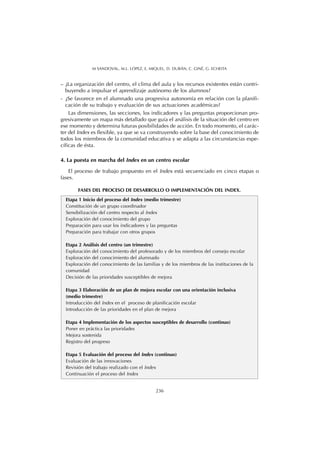 – ¿La organización del centro, el clima del aula y los recursos existentes están contri-
buyendo a impulsar el aprendizaje autónomo de los alumnos?
- ¿Se favorece en el alumnado una progresiva autonomía en relación con la planifi-
cación de su trabajo y evaluación de sus actuaciones académicas?
Las dimensiones, las secciones, los indicadores y las preguntas proporcionan pro-
gresivamente un mapa más detallado que guía el análisis de la situación del centro en
ese momento y determina futuras posibilidades de acción. En todo momento, el carác-
ter del Index es flexible, ya que se va construyendo sobre la base del conocimiento de
todos los miembros de la comunidad educativa y se adapta a las circunstancias espe-
cíficas de ésta.
4. La puesta en marcha del Index en un centro escolar
El proceso de trabajo propuesto en el Index está secuenciado en cinco etapas o
fases.
236
M SANDOVAL, M.L. LÓPEZ, E. MIQUEL, D. DURÁN, C. GINÉ, G. ECHEITA
Etapa 1 Inicio del proceso del Index (medio trimestre)
Constitución de un grupo coordinador
Sensibilización del centro respecto al Index
Exploración del conocimiento del grupo
Preparación para usar los indicadores y las preguntas
Preparación para trabajar con otros grupos
Etapa 2 Análisis del centro (un trimestre)
Exploración del conocimiento del profesorado y de los miembros del consejo escolar
Exploración del conocimiento del alumnado
Exploración del conocimiento de las familias y de los miembros de las instituciones de la
comunidad
Decisión de las prioridades susceptibles de mejora
Etapa 3 Elaboración de un plan de mejora escolar con una orientación inclusiva
(medio trimestre)
Introducción del Index en el proceso de planificación escolar
Introducción de las prioridades en el plan de mejora
Etapa 4 Implementación de los aspectos susceptibles de desarrollo (continuo)
Poner en práctica las prioridades
Mejora sostenida
Registro del progreso
Etapa 5 Evaluación del proceso del Index (continuo)
Evaluación de las innovaciones
Revisión del trabajo realizado con el Index
Continuación el proceso del Index
FASES DEL PROCESO DE DESARROLLO O IMPLEMENTACIÓN DEL INDEX.
 