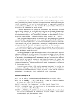 La primera etapa es el inicio del proceso en la cual se constituye un grupo coordi-
nador compuesto por aquellos miembros que voluntariamente deseen impulsar el pro-
ceso de innovación. En esta fase, los coordinadores son los responsables de explicar
los materiales y sensibilizar a los otros miembros de la comunidad a embarcarse en
los proyectos de innovación del centro escolar.
La segunda etapa constituye una fase de análisis en la cual se valora la situación
real del centro educativo por medio del conocimiento del profesorado, del alumnado
y de las familias y se deciden aquellos aspectos de la comunidad escolar que pueden
ser susceptibles de mejora. En la tercera etapa se elabora un plan de mejora para pos-
teriormente implementarlo y evaluarlo en las dos etapas siguientes (4º y 5º fases).
Como se mencionó anteriormente, se comienza con la organización de un grupo de
coordinación. Este grupo trabaja junto con el equipo docente, los miembros del conse-
jo escolar, el alumnado y las familias en el análisis de todos los aspectos del centro edu-
cativo, identificando barreras al aprendizaje y la participación, y definiendo prioridades
tanto para las fases de desarrollo como para el seguimiento del plan de mejora.
La implantación de las cinco fases mencionadas suele durar aproximadamente un
curso escolar, aunque debido a la flexibilidad de los materiales puede ser proyectado
durante periodos de tiempo más largos.
El material puede ser utilizado de diversas maneras y en algunos centros se ha tra-
bajado en colaboración con diferentes servicios o equipos de asesoramiento. Además,
algunos aspectos de los materiales pueden usarse como base del trabajo con grupos
de docentes, o con miembros de los consejos escolares, con el objetivo de crear con-
ciencia sobre la necesidad de apostar por una educación inclusiva, de manera que
posteriormente pueda llegarse a un mayor compromiso con estos materiales y con la
tarea en sí de mejorar la respuesta educativa del centro con relación a la diversidad
de alumnos que aprenden.
Es nuestro convencimiento y el de aquellos que ya se han puesto “en marcha” con
la ayuda del Index , que si a la utilización de este instrumento se le une la determi-
nación para vencer las resistencias al cambio, el camino hacia la meta de una escue-
la para todos y con todos será menos empinado de lo que imaginamos.
Referencias bibliográficas:
AINSCOW, M. (1999) Desarrollo de escuelas inclusivas Madrid: Narcea (2001)
AINSCOW, M.; HOPKINS, D.; SOUTHWORTH,G. y WEST, M. (1994) Hacia escue-
las eficaces para todos. Madrid: Narcea, (2001)
BARTON, L.(comp.)(1996) Discapacidad y sociedad. Madrid: Morata (1998)
BOOTH, T.; AINSCOW, M. (1998) From them to us. An international study of inclu-
sion on education. Londres: Routledge.
BOOTH, T. y AINSCOW. M. (2000) Index for inclusión. Traducción castellana Guía
para la evaluación y mejora de la educación inclusiva.. Madrid: Consorcio Uni-
versitario para la Educación Inclusiva (2002)
237
INDEX FOR INCLUSION. UNA GUÍA PARA LA EVALUACIÓN Y MEJORA DE LA EDUCACIÓN INCLUSIVA
 