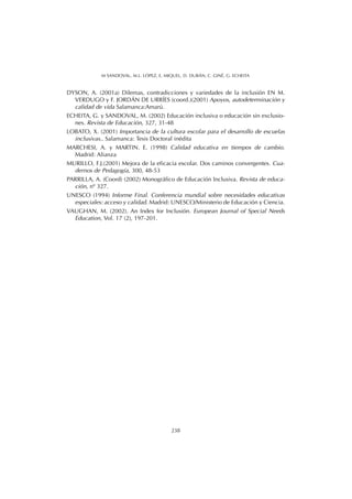 DYSON, A. (2001a) Dilemas, contradicciones y variedades de la inclusión EN M.
VERDUGO y F. JORDÁN DE URRÍES (coord.)(2001) Apoyos, autodeterminación y
calidad de vida Salamanca:Amarú.
ECHEITA, G. y SANDOVAL, M. (2002) Educación inclusiva o educación sin exclusio-
nes. Revista de Educación, 327, 31-48
LOBATO, X. (2001) Importancia de la cultura escolar para el desarrollo de escuelas
inclusivas.. Salamanca: Tesis Doctoral inédita
MARCHESI, A. y MARTIN. E. (1998) Calidad educativa en tiempos de cambio.
Madrid: Alianza
MURILLO, F.J.(2001) Mejora de la eficacia escolar. Dos caminos convergentes. Cua-
dernos de Pedagogía, 300, 48-53
PARRILLA, A. (Coord) (2002) Monográfico de Educación Inclusiva. Revista de educa-
ción, nº 327.
UNESCO (1994) Informe Final. Conferencia mundial sobre necesidades educativas
especiales: acceso y calidad. Madrid: UNESCO/Ministerio de Educación y Ciencia.
VAUGHAN, M. (2002). An Index for Inclusión. European Journal of Special Needs
Education, Vol. 17 (2), 197-201.
238
M SANDOVAL, M.L. LÓPEZ, E. MIQUEL, D. DURÁN, C. GINÉ, G. ECHEITA
 