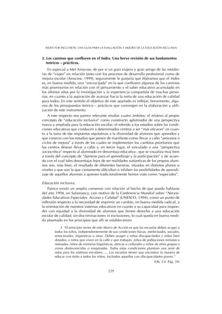 2. Los caminos que confluyen en el Index. Una breve revisión de sus fundamentos
teóricos – prácticos.
En especial a Mel Ainscow, de por sí un gran viajero y gran amigo de las metáfo-
ras de “viajes” en relación tanto con los procesos de desarrollo profesional como de
mejora escolar (Ainscow, 1999), seguramente le gustaría que dijéramos que el Index
es, en buena medida, una “encrucijada” en la que confluyen algunos de los caminos
más promisorios en relación con el pensamiento y el saber educativo acumulado en
los últimos años por la investigación y la experiencia compartida de muchas perso-
nas, en cuanto a la aspiración de avanzar hacia la meta de una educación de calidad
para todos. En este sentido el objetivo de este apartado es reflejar, brevemente, algu-
nos de los presupuestos teórico – prácticos que convergen en la elaboración y utili-
zación de este instrumento.
A este respecto nos parece relevante resaltar cuatro ámbitos: el relativo al propio
concepto de “educación inclusiva” como constructo aglutinador de una perspectiva
nueva y ampliada para la educación escolar; el referido a los estudios sobre las condi-
ciones educativas que conducen a determinados centros a ser “más eficaces” en cuan-
to a la tarea de dar respuestas equitativas a la diversidad de alumnos que aprenden y
que conecta con los estudios que ponen de manifiesto como llevar a cabo “procesos o
ciclos de mejora” a través de los cuales se implementan los cambios prioritarios que
los centros desean llevar a cabo y, en tercer lugar, el vinculado a una “perspectiva
sociocrítica” respecto al alumnado en desventaja educativa , que se visualiza muy bien
a través del concepto de “barreras para el aprendizaje y la participación” y de acuer-
do con el cual tales desventajas lejos de ser realidades sustantivas de los propios alum-
nos son, más bien, el resultado de diferentes barreras, situadas en distintos planos o
niveles y que son la que ciertamente dificultan o inhiben las posibilidades de aprendi-
zaje de aquellos alumnos a quienes tradicionalmente hemos visto como “especiales”.
Educación inclusiva.
Parece existir un amplio consenso con relación al hecho de que puede hablarse
del año 1994, en Salamanca, con motivo de la Conferencia Mundial sobre “Necesi-
dades Educativas Especiales. Acceso y Calidad” (UNESCO, 1994), como un punto de
inflexión respecto a la necesidad de imprimir un cambio, en buena medida radical, a
la orientación de nuestros sistemas educativos en cuanto a su capacidad para respon-
der con equidad a la diversidad de alumnos que tienen derecho a una educación
escolar de calidad, sin discriminaciones ni exclusiones, lo cual queda en buena medi-
da plasmado en los principios que allí se establecieron:
3. “El principio rector de este Marco de Acción es que las escuelas deben acoger a
todos los niños, independientemente de sus condiciones físicas, intelectuales, sociales,
emocionales, lingüísticas u otras. Deben acoger a niños discapacitados y niños bien
dotados, a niños que viven en la calle y que trabajan, niños de poblaciones remotas o
nómadas, niños de minorías lingüísticas, étnicas o culturales y niños de otros grupos o
zonas desfavorecidas o marginadas. Todas estas condiciones plantean una serie de
retos para los sistemas escolares...... Las escuelas tienen que encontrar la manera de
educar con éxito a todos los niños, incluidos aquellos con discapacidades graves.”
(Ob. Cit. Pág. 59)
229
INDEX FOR INCLUSION. UNA GUÍA PARA LA EVALUACIÓN Y MEJORA DE LA EDUCACIÓN INCLUSIVA
 