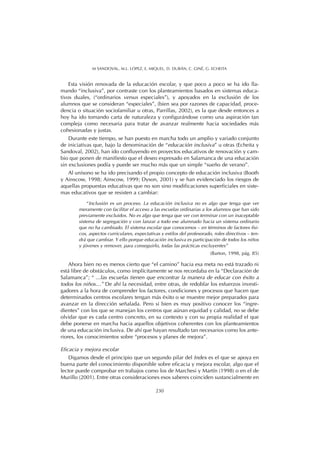 Esta visión renovada de la educación escolar, y que poco a poco se ha ido lla-
mando “inclusiva”, por contraste con los planteamientos basados en sistemas educa-
tivos duales, (“ordinarios versus especiales”), y apoyados en la exclusión de los
alumnos que se consideran “especiales”, (bien sea por razones de capacidad, proce-
dencia o situación sociofamiliar u otras, Parrillas, 2002), es la que desde entonces a
hoy ha ido tomando carta de naturaleza y configurándose como una aspiración tan
compleja como necesaria para tratar de avanzar realmente hacia sociedades más
cohesionadas y justas.
Durante este tiempo, se han puesto en marcha todo un amplio y variado conjunto
de iniciativas que, bajo la denominación de “educación inclusiva” u otras (Echeita y
Sandoval, 2002), han ido confluyendo en proyectos educativos de renovación y cam-
bio que ponen de manifiesto que el deseo expresado en Salamanca de una educación
sin exclusiones podía y puede ser mucho más que un simple “sueño de verano”.
Al unísono se ha ido precisando el propio concepto de educación inclusiva (Booth
y Ainscow, 1998; Ainscow, 1999; Dyson, 2001) y se han evidenciado los riesgos de
aquellas propuestas educativas que no son sino modificaciones superficiales en siste-
mas educativos que se resisten a cambiar:
“Inclusión es un proceso. La educación inclusiva no es algo que tenga que ver
meramente con facilitar el acceso a las escuelas ordinarias a los alumnos que han sido
previamente excluidos. No es algo que tenga que ver con terminar con un inaceptable
sistema de segregación y con lanzar a todo ese alumnado hacia un sistema ordinario
que no ha cambiado. El sistema escolar que conocemos – en términos de factores físi-
cos, aspectos curriculares, expectativas y estilos del profesorado, roles directivos – ten-
drá que cambiar. Y ello porque educación inclusiva es participación de todos los niños
y jóvenes y remover, para conseguirlo, todas las prácticas excluyentes”
(Barton, 1998, pág. 85)
Ahora bien no es menos cierto que “el camino” hacia esa meta no está trazado ni
está libre de obstáculos, como implícitamente se nos recordaba en la “Declaración de
Salamanca”; “ ...las escuelas tienen que encontrar la manera de educar con éxito a
todos los niños…” De ahí la necesidad, entre otras, de redoblar los esfuerzos investi-
gadores a la hora de comprender los factores, condiciones y procesos que hacen que
determinados centros escolares tengan más éxito o se muestre mejor preparados para
avanzar en la dirección señalada. Pero si bien es muy positivo conocer los “ingre-
dientes” con los que se manejan los centros que aúnan equidad y calidad, no se debe
olvidar que es cada centro concreto, en su contexto y con su propia realidad el que
debe ponerse en marcha hacia aquellos objetivos coherentes con los planteamientos
de una educación inclusiva. De ahí que hayan resultado tan necesarios como los ante-
riores, los conocimientos sobre “procesos y planes de mejora”.
Eficacia y mejora escolar
Digamos desde el principio que un segundo pilar del Index es el que se apoya en
buena parte del conocimiento disponible sobre eficacia y mejora escolar, algo que el
lector puede comprobar en trabajos como los de Marchesi y Martín (1998) o en el de
Murillo (2001). Entre otras consideraciones esos saberes coinciden sustancialmente en
230
M SANDOVAL, M.L. LÓPEZ, E. MIQUEL, D. DURÁN, C. GINÉ, G. ECHEITA
 