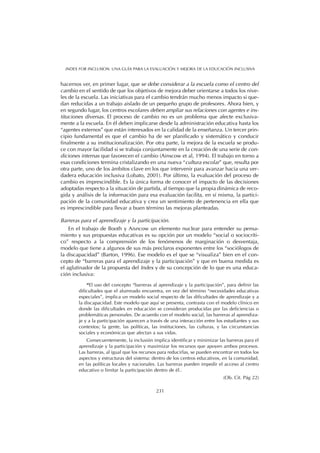 hacernos ver, en primer lugar, que se debe considerar a la escuela como el centro del
cambio en el sentido de que los objetivos de mejora deber orientarse a todos los nive-
les de la escuela. Las iniciativas para el cambio tendrán mucho menos impacto si que-
dan reducidas a un trabajo aislado de un pequeño grupo de profesores. Ahora bien, y
en segundo lugar, los centros escolares deben ampliar sus relaciones con agentes e ins-
tituciones diversas. El proceso de cambio no es un problema que afecte exclusiva-
mente a la escuela. En él deben implicarse desde la administración educativa hasta los
“agentes externos” que están interesados en la calidad de la enseñanza. Un tercer prin-
cipio fundamental es que el cambio ha de ser planificado y sistemático y conducir
finalmente a su institucionalización. Por otra parte, la mejora de la escuela se produ-
ce con mayor facilidad si se trabaja conjuntamente en la creación de una serie de con-
diciones internas que favorecen el cambio (Ainscow et al, 1994). El trabajo en torno a
esas condiciones termina cristalizando en una nueva “cultura escolar” que, resulta por
otra parte, uno de los ámbitos clave en los que intervenir para avanzar hacia una ver-
dadera educación inclusiva (Lobato, 2001). Por último, la evaluación del proceso de
cambio es imprescindible. Es la única forma de conocer el impacto de las decisiones
adoptadas respecto a la situación de partida, al tiempo que la propia dinámica de reco-
gida y análisis de la información para esa evaluación facilita, en sí misma, la partici-
pación de la comunidad educativa y crea un sentimiento de pertenencia en ella que
es imprescindible para llevar a buen término las mejoras planteadas.
Barreras para el aprendizaje y la participación.
En el trabajo de Booth y Aisncow un elemento nuclear para entender su pensa-
miento y sus propuestas educativas es su opción por un modelo “social o sociocríti-
co” respecto a la comprensión de los fenómenos de marginación o desventaja,
modelo que tiene a algunos de sus más preclaros exponentes entre los “sociólogos de
la discapacidad” (Barton, 1996). Ese modelo es el que se “visualiza” bien en el con-
cepto de “barreras para el aprendizaje y la participación” y que en buena medida es
el aglutinador de la propuesta del Index y de su concepción de lo que es una educa-
ción inclusiva:
“El uso del concepto “barreras al aprendizaje y la participación”, para definir las
dificultades que el alumnado encuentra, en vez del término “necesidades educativas
especiales”, implica un modelo social respecto de las dificultades de aprendizaje y a
la discapacidad. Este modelo que aquí se presenta, contrasta con el modelo clínico en
donde las dificultades en educación se consideran producidas por las deficiencias o
problemáticas personales. De acuerdo con el modelo social, las barreras al aprendiza-
je y a la participación aparecen a través de una interacción entre los estudiantes y sus
contextos; la gente, las políticas, las instituciones, las culturas, y las circunstancias
sociales y económicas que afectan a sus vidas.
Consecuentemente, la inclusión implica identificar y minimizar las barreras para el
aprendizaje y la participación y maximizar los recursos que apoyen ambos procesos.
Las barreras, al igual que los recursos para reducirlas, se pueden encontrar en todos los
aspectos y estructuras del sistema: dentro de los centros educativos, en la comunidad,
en las políticas locales y nacionales. Las barreras pueden impedir el acceso al centro
educativo o limitar la participación dentro de él..
(Ob. Cit. Pág 22)
231
INDEX FOR INCLUSION. UNA GUÍA PARA LA EVALUACIÓN Y MEJORA DE LA EDUCACIÓN INCLUSIVA
 