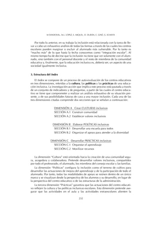 Por todo lo anterior, en su trabajo la inclusión está relacionada con la tarea de lle-
var a cabo un exhaustivo análisis de todas las formas a través de las cuales los centros
escolares pueden marginar o excluir al alumnado más vulnerable. Por lo tanto es
“mucho más” de lo que hasta la fecha conocemos como “integración escolar”. Al
mismo tiempo ha de decirse que la inclusión no tiene que ver solamente con el alum-
nado, sino también con el personal docente y el resto de miembros de la comunidad
educativa y, finalmente, que la educación inclusiva es, debería ser, un aspecto de una
sociedad igualmente inclusiva.
3. Estructura del Index
El Index se compone de un proceso de auto-evaluación de los centros educativos
en tres dimensiones, referidas a la cultura, las políticas y las prácticas de una educa-
ción inclusiva. La investigación-acción que implica este proceso está pautada a través
de un conjunto de indicadores y de preguntas, a partir de las cuales el centro educa-
tivo se tiene que comprometer a realizar un análisis exhaustivo de su situación pre-
sente, y de sus posibilidades futuras de cara a una mayor inclusión. Cada una de las
tres dimensiones citadas comprende dos secciones que se señalan a continuación:
DIMENSIÓN A Crear CULTURAS inclusivas
SECCIÓN A.1 Construir comunidad
SECCIÓN A.2 Establecer valores inclusivos
DIMENSIÓN B Elaborar POLÍTICAS inclusivas
SECCIÓN B.1 Desarrollar una escuela para todos
SECCIÓN B.2 Organizar el apoyo para atender a la diversidad
DIMENSIÓN C Desarrollar PRÁCTICAS inclusivas
SECCIÓN C.1 Orquestar el aprendizaje
SECCIÓN C.2 Movilizar recursos
La dimensión “Cultura” está orientada hacia la creación de una comunidad segu-
ra, acogedora y colaboradora. Pretende desarrollar valores inclusivos, compartidos
por todo el profesorado, el alumnado, los miembros del consejo escolar y las familias.
La dimensión “Políticas” configura la inclusión como el terreno de cultivo para
desarrollar las actuaciones de mejora del aprendizaje y de la participación de todo el
alumnado. Por tanto, todas las modalidades de apoyo se reúnen dentro de un único
marco y se visualizan desde la perspectiva de los alumnos y su desarrollo, en lugar de
la perspectiva del centro educativo o de las estructuras de la administración.
La tercera dimensión “Prácticas” garantiza que las actuaciones del centro educati-
vo reflejen la cultura y las políticas inclusivas escolares. Esta dimensión pretende ase-
gurar que las actividades en el aula y las actividades extraescolares alienten la
232
M SANDOVAL, M.L. LÓPEZ, E. MIQUEL, D. DURÁN, C. GINÉ, G. ECHEITA
 