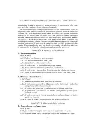 participación de todo el alumnado y tengan en cuenta el conocimiento y las expe-
riencias de los estudiantes dentro y fuera de la escuela.
Estas dimensiones y secciones podrían también utilizarse para estructurar el plan de
mejora del centro educativo y servir de epígrafes principales del mismo. Cada sección
contiene hasta un máximo de doce indicadores. Podríamos decir que los indicadores
representan una formalización de “aspiraciones” con las que se valora y compara la
situación presente en el centro, para poder llegar a establecer determinadas priorida-
des de mejora. Cada centro puede seleccionar aquellos indicadores o aspectos que
consideran importantes trabajar. Como por ejemplo, desarrollar estrategias a través del
currículo para mejorar la autoestima de los estudiantes o introducir actividades de for-
mación del profesorado para hacer que las clases respondan más a la diversidad, etc.
A continuación, se señalan los indicadores de cada una de las secciones:
DIMENSIÓN A Crear CULTURAS inclusivas
A.1 Construir comunidad
INDICADORES
A.1.1. Todo el mundo merece sentirse acogido.
A.1.2. Los estudiantes se ayudan unos a otros.
A.1.3. Los profesores colaboran entre ellos.
A.1.4. El profesorado y el alumnado se tratan con respeto.
A.1.5. Existe colaboración entre el profesorado y las familias.
A.1.6. El profesorado y los miembros del consejo escolar trabajan bien juntos.
A.1.7. Todas las instituciones de la comunidad están involucradas en el centro.
A.2 Establecer valores inclusivos
INDICADORES
A.2.1. Se tienen expectativas altas sobre todo el alumnado.
A.2.2. El profesorado, los miembros del consejo escolar, el alumnado y las familias
comparten una filosofía de inclusión.
A.2.3. El profesorado piensa que todo el alumnado es igual de importante.
A.2.4. El profesorado y el alumnado son tratados como personas y como posee-
dores de un “rol”.
A.2.5. El profesorado intenta eliminar todas las barreras al aprendizaje y la partici-
pación en el centro.
A.2.6. El centro se esfuerza en disminuir las prácticas discriminatorias.
DIMENSIÓN B Elaborar POLÍTICAS inclusivas
B.1 Desarrollar una escuela para todos
INDICADORES
B.1.1. Los nombramientos y las promociones de los docentes son justas
B.1.2. Se ayuda a todo nuevo miembro del profesorado a adaptarse al centro.
233
INDEX FOR INCLUSION. UNA GUÍA PARA LA EVALUACIÓN Y MEJORA DE LA EDUCACIÓN INCLUSIVA
 