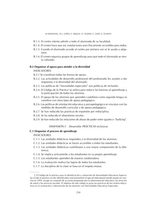 B.1.3. El centro intenta admitir a todo el alumnado de su localidad.
B.1.4. El centro hace que sus instalaciones sean físicamente accesibles para todos.
B.1.5. Cuando el alumnado accede al centro por primera vez se le ayuda a adap-
tarse.
B.1.6. El centro organiza grupos de aprendizaje para que todo el alumnado se sien-
ta valorado.
B.2 Organizar el apoyo para atender a la diversidad
INDICADORES
B.2.1 Se coordinan todas las formas de apoyo.
B.2.2. Las actividades de desarrollo profesional del profesorado les ayudan a dar
respuestas a la diversidad del alumnado.
B.2.3. Las políticas de “necesidades especiales” son políticas de inclusión.
B.2.4. El Código de la Práctica3
se utiliza para reducir las barreras al aprendizaje y
la participación de todos los alumnos.
B.2.5. El apoyo de los alumnos que aprenden castellano como segunda lengua se
coordina con otros tipos de apoyo pedagógico.
B.2.6. Las políticas de orientación educativa y psicopedagógica se vinculan con las
medidas de desarrollo curricular y de apoyo pedagógico.
B.2.7. Se han reducido las prácticas de expulsión por indisciplina.
B.2.8. Se ha reducido el absentismo escolar.
B.2.9. Se han reducido las relaciones de abuso de poder entre iguales o “bullying”.
DIMENSIÓN C Desarrollar PRÁCTICAS inclusivas
C.1 Orquestar el proceso de aprendizaje
INDICADORES
C.1.1. Las unidades didácticas responden a la diversidad de los alumnos.
C.1.2. Las unidades didácticas se hacen accesibles a todos los estudiantes.
C.1.3. Las unidades didácticas contribuyen a una mayor comprensión de la dife-
rencia.
C.1.4. Se implica activamente a los estudiantes en su propio aprendizaje.
C.1.5. Los estudiantes aprenden de manera colaboradora.
C.1.6. La evaluación motiva los logros de todos los estudiantes.
C.1.7. La disciplina de la clase se basa en el respeto mutuo.
234
M SANDOVAL, M.L. LÓPEZ, E. MIQUEL, D. DURÁN, C. GINÉ, G. ECHEITA
3. El Código de la práctica para la identificación y valoración de Necesidades Educativas Especia-
les (Code of practice on the identification and assessment of special educational needs) puesto en mar-
cha en 1994, recoge un conjunto de acciones propuestas por la administración educativa, los servicios
de salud y los servicios sociales. El objetivo de este código es guiar las prácticas de los centros educa-
tivos en la evaluación e intervención de los alumnos con Necesidades Educativas Especiales.
 