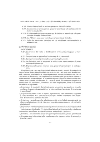 C.1.8. Los docentes planifican, revisan y enseñan en colaboración.
C.1.9. Los docentes se preocupan de apoyar el aprendizaje y la participación de
todos los estudiantes.
C.1.10. El profesorado de apoyo se preocupa de facilitar el aprendizaje y la parti-
cipación de todos los estudiantes
C.1.11. Los “deberes para casa” contribuyen al aprendizaje de todos.
C.1.12. Todos los estudiantes participan en las actividades complementarias y
extraescolares.
C.2 Movilizar recursos
INDICADORES
C.2.1. Los recursos del centro se distribuyen de forma justa para apoyar la inclu-
sión.
C.2.2. Se conocen y se aprovechan los recursos de la comunidad.
C.2.3. La experiencia del profesorado se aprovecha plenamente.
C.2.4. La diversidad entre el alumnado se utiliza como un recurso para la ense-
ñanza y el aprendizaje.
C.2.5. El profesorado genera recursos para apoyar el aprendizaje y la participa-
ción.
El significado de cada uno de estos indicadores se explica a través de una serie de
preguntas que tienen como finalidad concretar aún más cada indicador. No obstante,
estas cuestiones no son estáticas sino que pueden ser modificadas en relación con las
características del centro y con las prioridades de innovación que se hayan estableci-
do en el mismo. Como ejemplo, se expondrán algunas preguntas referidas a dos indi-
cadores seleccionados. El indicador B.2.7 que se refiere a la reducción de prácticas
de expulsión por indisciplina, contempla una serie de preguntas, entre las cuales se
encuentran las siguientes:
– ¿Se considera la expulsión disciplinaria como un proceso que puede ser resuelto
mediante el apoyo psicopedagógico y la intervención en la relación de enseñanza
y aprendizaje?
– ¿Hay reuniones en las cuales se implica al profesorado, a los estudiantes, los padres
y a otros miembros de la comunidad escolar para intentar hacer frente a los proble-
mas de indisciplina de forma flexible?
– ¿Se tiene en cuenta la estrecha relación que existe entre la baja autoestima de los
alumnos y la insatisfacción de éstos, con los problemas de conducta y la exclusión
disciplinaria?
– ¿Se presentan informes regulares sobre expulsiones disciplinarias al consejo escolar?
Asimismo, en el indicador C.1.4 referido a la implicación activa de los estudiantes
en su propio aprendizaje, se citan entre otras, las siguientes cuestiones:
– ¿Se motiva a los estudiantes a que se hagan responsables de su propio aprendizaje?
– ¿Se proporciona información a los estudiantes sobre las expectativas de aprendiza-
je en las clases?
235
INDEX FOR INCLUSION. UNA GUÍA PARA LA EVALUACIÓN Y MEJORA DE LA EDUCACIÓN INCLUSIVA
 