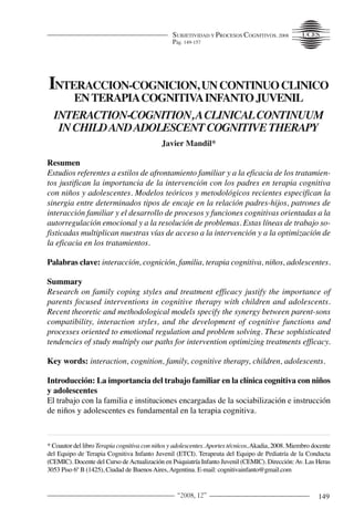 SUBJETIVIDAD Y PROCESOS COGNITIVOS, 2008
Pág. 149-157

INTERACCION-COGNICION, UN CONTINUO CLINICO
EN TERAPIACOGNITIVAINFANTO JUVENIL
INTERACTION-COGNITION, ACLINICAL CONTINUUM
IN CHILD AND ADOLESCENT COGNITIVE THERAPY
Javier Mandil*

Resumen
Estudios referentes a estilos de afrontamiento familiar y a la eficacia de los tratamientos justifican la importancia de la intervención con los padres en terapia cognitiva
con niños y adolescentes. Modelos teóricos y metodológicos recientes especifican la
sinergia entre determinados tipos de encaje en la relación padres-hijos, patrones de
interacción familiar y el desarrollo de procesos y funciones cognitivas orientadas a la
autorregulación emocional y a la resolución de problemas. Estas líneas de trabajo sofisticadas multiplican nuestras vías de acceso a la intervención y a la optimización de
la eficacia en los tratamientos.
Palabras clave: interacción, cognición, familia, terapia cognitiva, niños, adolescentes.

Summary
Research on family coping styles and treatment efficacy justify the importance of
parents focused interventions in cognitive therapy with children and adolescents.
Recent theoretic and methodological models specify the synergy between parent-sons
compatibility, interaction styles, and the development of cognitive functions and
processes oriented to emotional regulation and problem solving. These sophisticated
tendencies of study multiply our paths for intervention optimizing treatments efficacy.
Key words: interaction, cognition, family, cognitive therapy, children, adolescents.

Introducción: La importancia del trabajo familiar en la clínica cognitiva con niños
y adolescentes
El trabajo con la familia e instituciones encargadas de la sociabilización e instrucción
de niños y adolescentes es fundamental en la terapia cognitiva.
* Coautor del libro Terapia cognitiva con niños y adolescentes. Aportes técnicos, Akadia, 2008. Miembro docente
del Equipo de Terapia Cognitiva Infanto Juvenil (ETCI). Terapeuta del Equipo de Pediatría de la Conducta
(CEMIC). Docente del Curso de Actualización en Psiquiatría Infanto Juvenil (CEMIC). Dirección: Av. Las Heras
3053 Piso 6º B (1425), Ciudad de Buenos Aires, Argentina. E-mail: cognitivainfanto@gmail.com

“2008, 12”

149

 