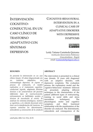 eduPsykhé, 2020, Vol. 17(1), 18-39.
18
INTERVENCIÓN
COGNITIVO-
CONDUCTUAL EN UN
CASO CLÍNICO DE
TRASTORNO
ADAPTATIVO CON
SÍNTOMAS
DEPRESIVOS
COGNITIVE-BEHAVIORAL
INTERVENTION IN A
CLINICAL CASE OF
ADAPTATIVE DISORDER
WITH DEPRESSIVE
SYMPTOMS
Leidy Tatiana Castañeda Quirama
Institución Universitaria Politécnico
Grancolombiano - Bogotá
email: lcastaneda@poligran.edu.co
RESUMEN
Se presenta la intervención en un caso
clínico (mujer, 52 años) diagnosticada con
un trastorno adaptativo, con
sintomatología depresiva. Se expone el
proceso de evaluación, el modelo
explicativo y el tratamiento cognitivo-
conductual seguido, adaptando distintas
técnicas a las características del paciente
(diferentes tipos de reestructuración,
entrenamiento en habilidades sociales y
técnicas de inoculación al estrés). Se
analizan los síntomas fisiológicos, motores
y cognitivos, y la relación funcional entre
éstos con la manifestación del trastorno. Se
exponen asimismo los determinantes,
antecedentes y consecuentes de la conducta
ABSTRACT
The intervention is presented in a clinical
case (female, 52 years old) diagnosed
with an adaptive disorder, with
depressive symptoms. The evaluation
process, the explanatory model and the
cognitive-behavioral treatment followed
are presented, adapting different
techniques to the characteristics of the
patient (different types of restructuring,
training in social skills and stress
inoculation techniques). The
physiological, motor and cognitive
symptoms and their functional
relationship with the manifestation of the
disorder are analyzed. The determinants,
antecedents and consequences of the
 