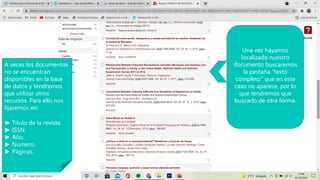 Una vez hayamos
localizado nuestro
documento buscaremos
la pestaña “texto
completo” que en este
caso no aparece, por lo
que tendremos que
buscarlo de otra forma.
A veces los documentos
no se encuentran
disponibles en la base
de datos y tendremos
que utilizar otros
recursos. Para ello nos
fijaremos en:
► Titulo de la revista.
► ISSN.
► Año.
► Número.
► Páginas.
 