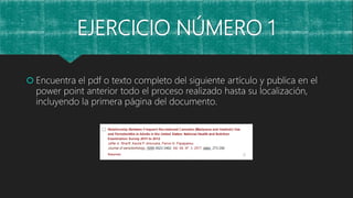 EJERCICIO NÚMERO 1
 Encuentra el pdf o texto completo del siguiente artículo y publica en el
power point anterior todo el proceso realizado hasta su localización,
incluyendo la primera página del documento.
 
