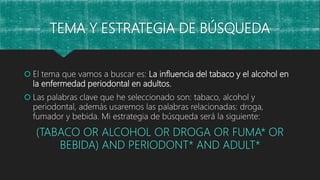 TEMA Y ESTRATEGIA DE BÚSQUEDA
 El tema que vamos a buscar es: La influencia del tabaco y el alcohol en
la enfermedad periodontal en adultos.
 Las palabras clave que he seleccionado son: tabaco, alcohol y
periodontal, además usaremos las palabras relacionadas: droga,
fumador y bebida. Mi estrategia de búsqueda será la siguiente:
(TABACO OR ALCOHOL OR DROGA OR FUMA* OR
BEBIDA) AND PERIODONT* AND ADULT*
 