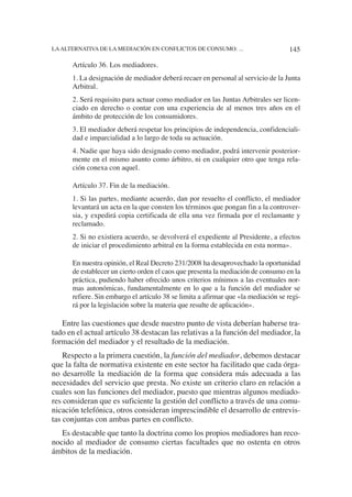 Artículo 36. Los mediadores.
1. La designación de mediador deberá recaer en personal al servicio de la Junta
Arbitral.
2. Será requisito para actuar como mediador en las Juntas Arbitrales ser licen-
ciado en derecho o contar con una experiencia de al menos tres años en el
ámbito de protección de los consumidores.
3. El mediador deberá respetar los principios de independencia, confidenciali-
dad e imparcialidad a lo largo de toda su actuación.
4. Nadie que haya sido designado como mediador, podrá intervenir posterior-
mente en el mismo asunto como árbitro, ni en cualquier otro que tenga rela-
ción conexa con aquel.
Artículo 37. Fin de la mediación.
1. Si las partes, mediante acuerdo, dan por resuelto el conflicto, el mediador
levantará un acta en la que consten los términos que pongan fin a la controver-
sia, y expedirá copia certificada de ella una vez firmada por el reclamante y
reclamado.
2. Si no existiera acuerdo, se devolverá el expediente al Presidente, a efectos
de iniciar el procedimiento arbitral en la forma establecida en esta norma».
En nuestra opinión, el Real Decreto 231/2008 ha desaprovechado la oportunidad
de establecer un cierto orden el caos que presenta la mediación de consumo en la
práctica, pudiendo haber ofrecido unos criterios mínimos a las eventuales nor-
mas autonómicas, fundamentalmente en lo que a la función del mediador se
refiere. Sin embargo el artículo 38 se limita a afirmar que «la mediación se regi-
rá por la legislación sobre la materia que resulte de aplicación».
Entre las cuestiones que desde nuestro punto de vista deberían haberse tra-
tado en el actual artículo 38 destacan las relativas a la función del mediador, la
formación del mediador y el resultado de la mediación.
Respecto a la primera cuestión, la función del mediador, debemos destacar
que la falta de normativa existente en este sector ha facilitado que cada órga-
no desarrolle la mediación de la forma que considera más adecuada a las
necesidades del servicio que presta. No existe un criterio claro en relación a
cuales son las funciones del mediador, puesto que mientras algunos mediado-
res consideran que es suficiente la gestión del conflicto a través de una comu-
nicación telefónica, otros consideran imprescindible el desarrollo de entrevis-
tas conjuntas con ambas partes en conflicto.
Es destacable que tanto la doctrina como los propios mediadores han reco-
nocido al mediador de consumo ciertas facultades que no ostenta en otros
ámbitos de la mediación.
145LAALTERNATIVA DE LA MEDIACIÓN EN CONFLICTOS DE CONSUMO: ...
 