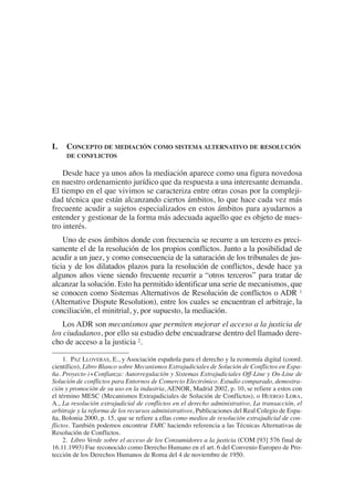 1. PAZ LLOVERAS, E., y Asociación española para el derecho y la economía digital (coord.
científico), Libro Blanco sobre Mecanismos Extrajudiciales de Solución de Conflictos en Espa-
ña. Proyecto i+Confianza: Autorregulación y Sistemas Extrajudiciales Off-Line y On-Line de
Solución de conflictos para Entornos de Comercio Electrónico. Estudio comparado, demostra-
ción y promoción de su uso en la industria, AENOR, Madrid 2002, p. 10, se refiere a estos con
el término MESC (Mecanismos Extrajudiciales de Solución de Conflictos), o HUERGO LORA,
A., La resolución extrajudicial de conflictos en el derecho administrativo, La transacción, el
arbitraje y la reforma de los recursos administrativos, Publicaciones del Real Colegio de Espa-
ña, Bolonia 2000, p. 15, que se refiere a ellas como medios de resolución extrajudicial de con-
flictos. También podemos encontrar TARC haciendo referencia a las Técnicas Alternativas de
Resolución de Conflictos.
2. Libro Verde sobre el acceso de los Consumidores a la justicia (COM [93] 576 final de
16.11.1993) Fue reconocido como Derecho Humano en el art. 6 del Convenio Europeo de Pro-
tección de los Derechos Humanos de Roma del 4 de noviembre de 1950.
I. CONCEPTO DE MEDIACIÓN COMO SISTEMA ALTERNATIVO DE RESOLUCIÓN
DE CONFLICTOS
Desde hace ya unos años la mediación aparece como una figura novedosa
en nuestro ordenamiento jurídico que da respuesta a una interesante demanda.
El tiempo en el que vivimos se caracteriza entre otras cosas por la compleji-
dad técnica que están alcanzando ciertos ámbitos, lo que hace cada vez más
frecuente acudir a sujetos especializados en estos ámbitos para ayudarnos a
entender y gestionar de la forma más adecuada aquello que es objeto de nues-
tro interés.
Uno de esos ámbitos donde con frecuencia se recurre a un tercero es preci-
samente el de la resolución de los propios conflictos. Junto a la posibilidad de
acudir a un juez, y como consecuencia de la saturación de los tribunales de jus-
ticia y de los dilatados plazos para la resolución de conflictos, desde hace ya
algunos años viene siendo frecuente recurrir a “otros terceros” para tratar de
alcanzar la solución. Esto ha permitido identificar una serie de mecanismos, que
se conocen como Sistemas Alternativos de Resolución de conflictos o ADR 1
(Alternative Dispute Resolution), entre los cuales se encuentran el arbitraje, la
conciliación, el minitrial, y, por supuesto, la mediación.
Los ADR son mecanismos que permiten mejorar el acceso a la justicia de
los ciudadanos, por ello su estudio debe encuadrarse dentro del llamado dere-
cho de acceso a la justicia 2.
 