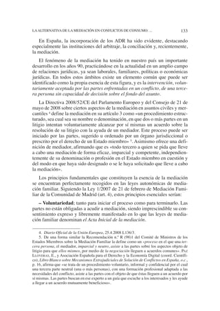 4. Diario Oficial de la Unión Europea, 25.4.2008 L136/3.
5. De una forma similar la Recomendación n.º R (98)1 del Comité de Ministros de los
Estados Miembros sobre la Mediación Familiar la define como un «proceso en el que una ter-
cera persona, el mediador, imparcial y neutro, asiste a las partes sobre los aspectos objeto de
litigio para que ellos mismos, por medio de la negociación lleguen a acuerdos comunes». PAZ
LLOVERAS, E., y Asociación Española para el Derecho y la Economía Digital (coord. Científi-
co), Libro Blanco sobre Mecanismos Extrajudiciales de Solución de Conflictos en España, o.c.,
p. 16, afirma que «se trata de un procedimiento voluntario, informal y confidencial por el cual
una tercera parte neutral (una o más personas), con una formación profesional adaptada a las
necesidades del conflicto, asiste a las partes con el objeto de que éstas lleguen a un acuerdo por
sí mismas. Las partes buscan en ese experto a un guía que escuche a los interesados y les ayude
a llegar a un acuerdo mutuamente beneficioso».
En España, la incorporación de los ADR ha sido evidente, destacando
especialmente las instituciones del arbitraje, la conciliación y, recientemente,
la mediación.
El fenómeno de la mediación ha tenido en nuestro país un importante
desarrollo en los años 90, practicándose en la actualidad en un amplio campo
de relaciones jurídicas, ya sean laborales, familiares, políticas o económicas
jurídicas. En todos estos ámbitos existe un elemento común que puede ser
identificado como la propia esencia de esta figura, y es la intervención, volun-
tariamente aceptada por las partes enfrentadas en un conflicto, de una terce-
ra persona sin capacidad de decisión sobre el fondo del asunto.
La Directiva 2008/52/CE del Parlamento Europeo y del Consejo de 21 de
mayo de 2008 sobre ciertos aspectos de la mediación en asuntos civiles y mer-
cantiles 4 define la mediación en su artículo 3 como «un procedimiento estruc-
turado, sea cual sea su nombre o denominación, en que dos o más partes en un
litigio intentan voluntariamente alcanzar por sí mismas un acuerdo sobre la
resolución de su litigio con la ayuda de un mediador. Este proceso puede ser
iniciado por las partes, sugerido u ordenado por un órgano jurisdiccional o
prescrito por el derecho de un Estado miembro» 5. Asimismo ofrece una defi-
nición de mediador, afirmando que es «todo tercero a quien se pida que lleve
a cabo una mediación de forma eficaz, imparcial y competente, independien-
temente de su denominación o profesión en el Estado miembro en cuestión y
del modo en que haya sido designado o se le haya solicitado que lleve a cabo
la mediación».
Los principios fundamentales que constituyen la esencia de la mediación
se encuentran perfectamente recogidos en las leyes autonómicas de media-
ción familiar. Siguiendo la Ley 1/2007 de 21 de febrero de Mediación Fami-
liar de la Comunidad de Madrid (art. 4), estos principios esenciales serían:
– Voluntariedad; tanto para iniciar el proceso como para terminarlo. Las
partes no están obligadas a acudir a mediación, siendo imprescindible su con-
sentimiento expreso y libremente manifestado en lo que las leyes de media-
ción familiar denominan el Acta Inicial de la mediación.
133LAALTERNATIVA DE LA MEDIACIÓN EN CONFLICTOS DE CONSUMO: ...
 