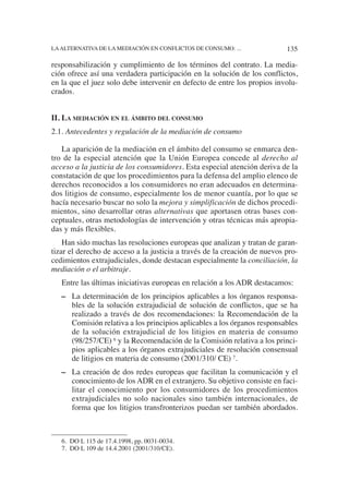 6. DO L 115 de 17.4.1998, pp. 0031-0034.
7. DO L 109 de 14.4.2001 (2001/310/CE).
responsabilización y cumplimiento de los términos del contrato. La media-
ción ofrece así una verdadera participación en la solución de los conflictos,
en la que el juez solo debe intervenir en defecto de entre los propios involu-
crados.
II. LA MEDIACIÓN EN EL ÁMBITO DEL CONSUMO
2.1. Antecedentes y regulación de la mediación de consumo
La aparición de la mediación en el ámbito del consumo se enmarca den-
tro de la especial atención que la Unión Europea concede al derecho al
acceso a la justicia de los consumidores. Esta especial atención deriva de la
constatación de que los procedimientos para la defensa del amplio elenco de
derechos reconocidos a los consumidores no eran adecuados en determina-
dos litigios de consumo, especialmente los de menor cuantía, por lo que se
hacía necesario buscar no solo la mejora y simplificación de dichos procedi-
mientos, sino desarrollar otras alternativas que aportasen otras bases con-
ceptuales, otras metodologías de intervención y otras técnicas más apropia-
das y más flexibles.
Han sido muchas las resoluciones europeas que analizan y tratan de garan-
tizar el derecho de acceso a la justicia a través de la creación de nuevos pro-
cedimientos extrajudiciales, donde destacan especialmente la conciliación, la
mediación o el arbitraje.
Entre las últimas iniciativas europeas en relación a los ADR destacamos:
– La determinación de los principios aplicables a los órganos responsa-
bles de la solución extrajudicial de solución de conflictos, que se ha
realizado a través de dos recomendaciones: la Recomendación de la
Comisión relativa a los principios aplicables a los órganos responsables
de la solución extrajudicial de los litigios en materia de consumo
(98/257/CE) 6 y la Recomendación de la Comisión relativa a los princi-
pios aplicables a los órganos extrajudiciales de resolución consensual
de litigios en materia de consumo (2001/310/ CE) 7.
– La creación de dos redes europeas que facilitan la comunicación y el
conocimiento de los ADR en el extranjero. Su objetivo consiste en faci-
litar el conocimiento por los consumidores de los procedimientos
extrajudiciales no solo nacionales sino también internacionales, de
forma que los litigios transfronterizos puedan ser también abordados.
135LAALTERNATIVA DE LA MEDIACIÓN EN CONFLICTOS DE CONSUMO: ...
 