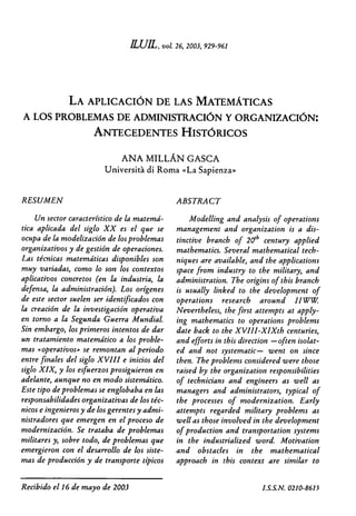 vol 26, 2003, 929-961
LA APLICACIÓN DE LAS MATEMATICAS
A LOS PROBLEMAS DE ADMINISTRACIÓN Y ORGANIZACIÓN:
ANTECEDENTES HISTORICOS
ANA MILLÁN GASCA
Universitá di Roma «La Sapienza»
RESUMEN
Un sector característico de la matemá-
tica aplicada del siglo XX es el que se
ocupa de la modelización de los problemas
organizativos y de gestión de operaciones.
Las técnicas matemáticas disponibles son
muy variadas, como lo son los contextos
aplicativos concretos (en la industria, la
defensa, la administración). Los orígenes
de este sector suelen ser identificados con
la creación de la investigación operativa
en torno a la Segunda Guerra MundiaL
Sin embargo, los primeros intentos de dar
un tratamiento matemático a los proble-
mas «operativos» se remontan al periodo
entre finales del siglo XVIII e inicios del
siglo XIX, y los esfuerzos prosiguieron en
adelante, aunque no en modo sistemático.
Este tipo de problemas se englobaba en las
responsabilidades organizativas de los téc-
nicos e ingenieros y de los gerentes y admi-
nistradores que emergen en el proceso de
modernización. Se trataba de problemas
militares y, sobre todo, de problemas que
emergieron con el desarrollo de los siste-
mas de producción y de transporte típicos
ABSTRACT
Modelling and analysis of operations
management and organization is a dis-
tinctive branch of 20th century applied
mathematics. Several mathematical tech-
niques are available, and the applications
space from industry to the military, and
administration. The origins of this branch
is usually linked to the development of
operations research around I IWW.
Nevertheless, the first attempts at apply-
ing mathematics to operations problerns
date back to the XVII I-XIXth centuries,
and efforts in this direction —often isolat-
ed and not systematic— went on since
then. The problems considered were those
raised by the organization responsibilities
of technicians and engineers as well as
managers and administrators, typical of
the processes of modernization. Early
attempts regarded military problems as
well as those involved in the development
of production and transportation systems
in the industrialized word. Motivation
and obstacles in the mathematical
approach in this context are similar to
Recibido el 16 de mayo de 2003	 LS.S.N. 0210-8615
 