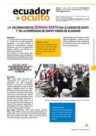 1 
LA CELEBRACIÓN DE SEMANA SANTA EN LA CIUDAD DE QUITO 
Y EN LA PARROQUIA DE SANTO TOMÁS DE ALANGASÍ 
Kalpana N° 6, septiembre 2011 
THE HOLY WEEK 
CELEBRETION IN THE CITY 
OF QUITO AND IN THE 
SANTO TOMAS PARISH, IN 
ALANGASI. 
Summary: 
The current article summarizes the 
information as a result of a deep 
Palabras claves: 
celebración, ramos, Domingo de ramos, 
semana mayor, semana santa, diablos, 
cucuruchos, verónicas, almas santas, 
arrastre de caudas, procesión, siete 
palabras. 
bibliographic and field investigation, 
focused on the rescue of the important 
cultural manifestations such as the catholic 
religious celebrations which are deeply 
anchored to the Ecuadorian idiosyncrasy. 
It is included in one article relevant data 
which has to deal with some aspects 
and activities that are held before, during 
and after the Holy Week celebration or 
Semana Mayor whose purpose is to 
give a global vision of the meaning and 
content of this particular celebration of 
great tradition in the city of Quito and in 
the Santo Tomas parish in Alangasí. 
Key words: Celebration, palms, Palm Sunday, Semana 
Mayor, (Holy Week), devils, cucuruchos (people dressed on 
purple with a conic cap and tunic), veronicas (virtuous ladies), 
holy souls, arrastre de caudas ( catholic ceremony held on 
The Holy Thursday), procession, seven words. 
Autora: Lcda. Sylvia Herrera D, Investigadora 
adscrita, Universidad de Especialidades Turísticas, 
sherrera@uct.edu.ec 
Manuscrito recibido el 22 de Julio del 2011 y aceptado para publicación, tras 
revisión, el 23 de Septiembre del 2011. 
Herrera, S., Autora 2011. La celebración de Semana Santa en la ciudad 
de Quito y en la parroquia de Santo Tomás de Alangasí. KALPANA Num 6 
(pp. 1-9) ISSN: 1390-5775 
Palabras claves: 
celebración, ramos, Domingo de ramos, 
semana mayor, semana santa, diablos, 
cucuruchos, verónicas, almas santas, 
arrastre de caudas, procesión, siete 
palabras. 
Resumen: El presente artículo compila información 
producto de una amplia investigación 
bibliográfica y de campo enfocada al 
rescate de manifestaciones culturales 
importantes, como son las celebraciones 
religiosas católicas, muy aferradas a la 
idiosincrasia ecuatoriana. 
Se ha incluido en un solo artículo, datos 
relevantes que tienen que ver con aspectos y 
actividades que se desarrollan antes, durante 
y luego de la celebración de la Semana Santa 
o Semana Mayor con el fin de dar una visión 
global del significado y contenido de esta 
particular celebración de gran trascendencia 
en la ciudad de Quito y en la parroquia de 
Santo Tomás de Alangasí. 
Procesión de Domingo de Ramos en Quito, Fotografía cortesía: Víctor Ubidia 
 