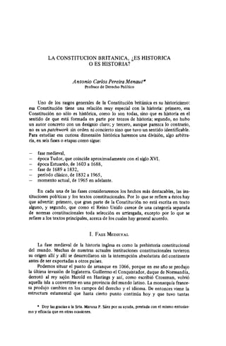 LA CONSTITUCION BRITANICA, LES HISTORICA
0 ES HISTORIA?
Antonio Carlos Pereira MenauF
Profesor de Derecho Político
Uno de los rasgos generales de la Constitución británica es su historicismo:
esa Constitución tiene una relación muy especial con la historia: primero, esa
Constitución no sólo es histórica, como lo son todas, sino que es historia en el
sentido de que está formada en parte por trozos de historia; segundo, no hubo
un autor concreto con un designio claro; y tercero, aunque parezca lo contrario,
no es un pafchwork sin orden ni concierto sino que tuvo un sentido identificable.
Para estudiar esa curiosa dimensión histórica haremos una división, algo arbitra-
ria, en seis fases 0 etapas como sigue:
- fase medieval,
- Bpoca Tudor, que coincide aproximadamente con el siglo XVI,
- dpoca Estuardo, de 1603 a 1688,
- fase de 1689 a 1832,
- período clásico, de 1832 a 1965,
- momento actual, de 1965 en adelante.
En cada una de las fases consideraremos los hechos más destacables, las ins-
tituciones políticas y los textos constitucionales. Por lo que se refiere a estos hay
que advertir: primero, que gran parte de la Constitución no está escrita en texto
alguno, y segundo, que como el Reino Unido carece de una categoría separada
de normas constitucionales toda selección es arriesgada, excepto por lo que se
refiere a los textos principales, acerca de los cuales hay general acuerdo.
1. FASE MEDIEVAL
La fase medieval de la historia inglesa es como la prehistoria constitucional
del mundo. Muchas de nuestras actuales instituciones constitucionales tuvieron
su origen allí y allí se desarrollaron sin la interrupción absolutista del continente
antes de ser exportadas a otros países.
Podemos situar el punto de arranque en 1066, porque en ese atto se produjo
la última invasión de Inglaterra. Guillermo el Conquistador, duque de Normandía,
derrotó al rey sajón Harold en Hastings y así, como escribió Crossman, volvió
aquella isla a convertirse en una provincia del mundo latino. La monarquía france-
sa produjo cambios en los campos del derecho y el idioma. De entonces viene ta
estructura estamental que hasta cierto punto continúa hoy y que tuvo tantas
l Doy lasgraciasa la Srta.Maruxa P. Sáezpor su ayuda,prestadacon el mismo entusias-
mo y eficaciaque en otras ocasiones.
 